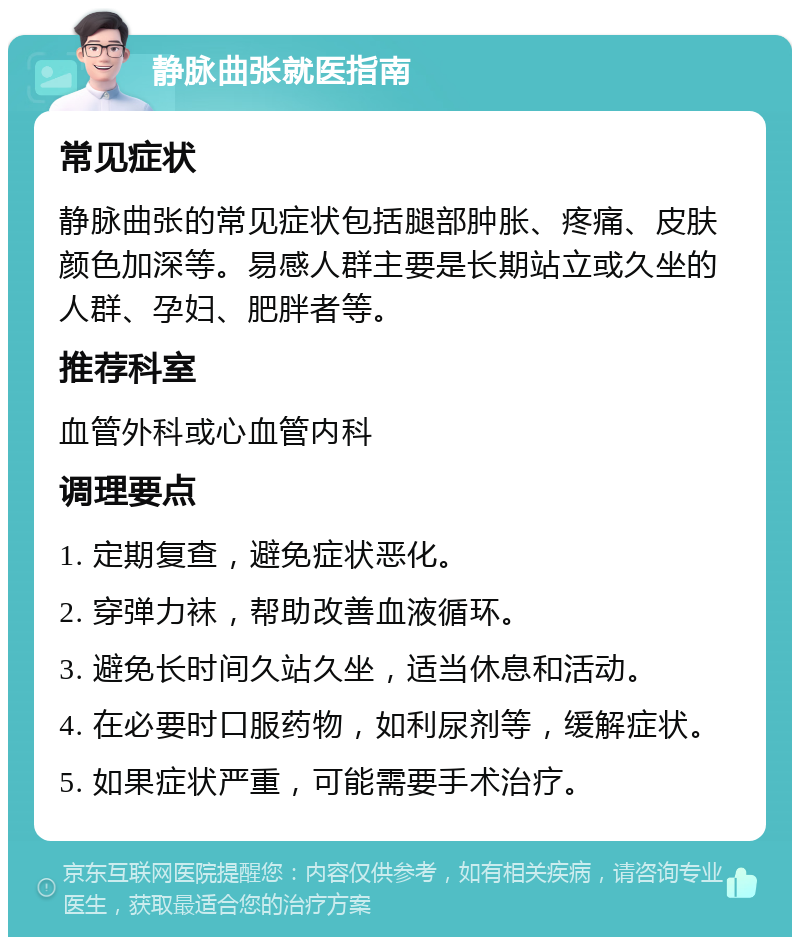 静脉曲张就医指南 常见症状 静脉曲张的常见症状包括腿部肿胀、疼痛、皮肤颜色加深等。易感人群主要是长期站立或久坐的人群、孕妇、肥胖者等。 推荐科室 血管外科或心血管内科 调理要点 1. 定期复查，避免症状恶化。 2. 穿弹力袜，帮助改善血液循环。 3. 避免长时间久站久坐，适当休息和活动。 4. 在必要时口服药物，如利尿剂等，缓解症状。 5. 如果症状严重，可能需要手术治疗。