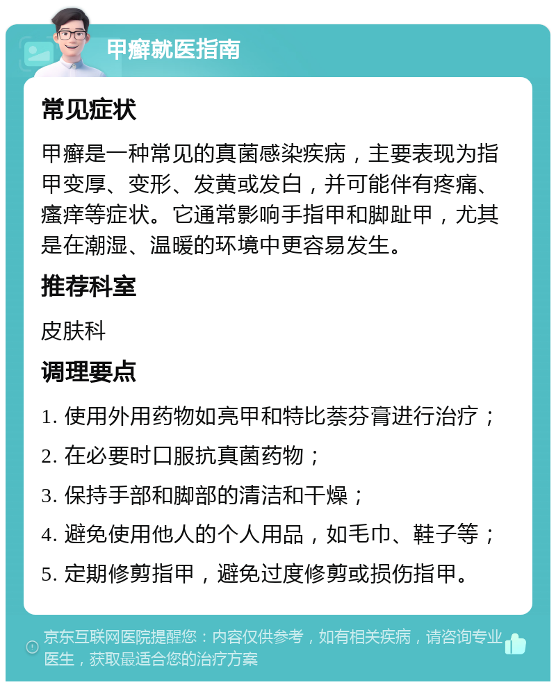 甲癣就医指南 常见症状 甲癣是一种常见的真菌感染疾病，主要表现为指甲变厚、变形、发黄或发白，并可能伴有疼痛、瘙痒等症状。它通常影响手指甲和脚趾甲，尤其是在潮湿、温暖的环境中更容易发生。 推荐科室 皮肤科 调理要点 1. 使用外用药物如亮甲和特比萘芬膏进行治疗； 2. 在必要时口服抗真菌药物； 3. 保持手部和脚部的清洁和干燥； 4. 避免使用他人的个人用品，如毛巾、鞋子等； 5. 定期修剪指甲，避免过度修剪或损伤指甲。