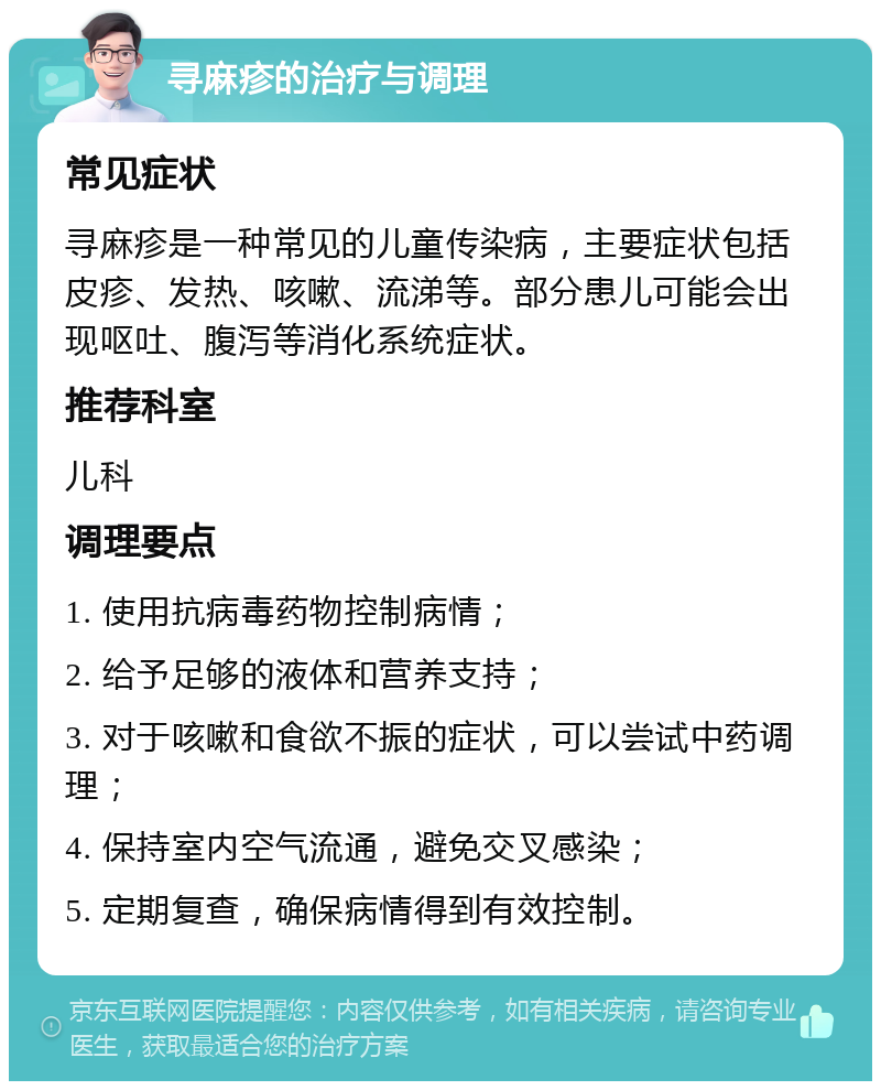 寻麻疹的治疗与调理 常见症状 寻麻疹是一种常见的儿童传染病，主要症状包括皮疹、发热、咳嗽、流涕等。部分患儿可能会出现呕吐、腹泻等消化系统症状。 推荐科室 儿科 调理要点 1. 使用抗病毒药物控制病情； 2. 给予足够的液体和营养支持； 3. 对于咳嗽和食欲不振的症状，可以尝试中药调理； 4. 保持室内空气流通，避免交叉感染； 5. 定期复查，确保病情得到有效控制。