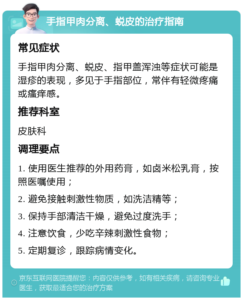 手指甲肉分离、蜕皮的治疗指南 常见症状 手指甲肉分离、蜕皮、指甲盖浑浊等症状可能是湿疹的表现，多见于手指部位，常伴有轻微疼痛或瘙痒感。 推荐科室 皮肤科 调理要点 1. 使用医生推荐的外用药膏，如卤米松乳膏，按照医嘱使用； 2. 避免接触刺激性物质，如洗洁精等； 3. 保持手部清洁干燥，避免过度洗手； 4. 注意饮食，少吃辛辣刺激性食物； 5. 定期复诊，跟踪病情变化。