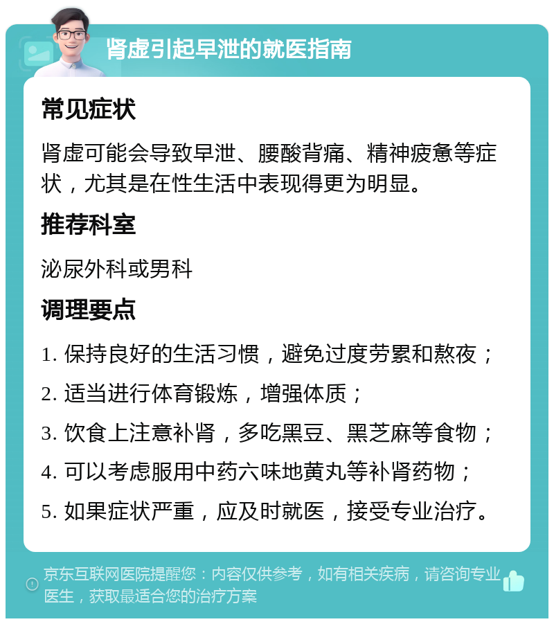 肾虚引起早泄的就医指南 常见症状 肾虚可能会导致早泄、腰酸背痛、精神疲惫等症状，尤其是在性生活中表现得更为明显。 推荐科室 泌尿外科或男科 调理要点 1. 保持良好的生活习惯，避免过度劳累和熬夜； 2. 适当进行体育锻炼，增强体质； 3. 饮食上注意补肾，多吃黑豆、黑芝麻等食物； 4. 可以考虑服用中药六味地黄丸等补肾药物； 5. 如果症状严重，应及时就医，接受专业治疗。