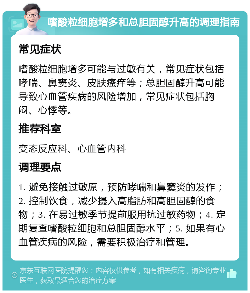 嗜酸粒细胞增多和总胆固醇升高的调理指南 常见症状 嗜酸粒细胞增多可能与过敏有关，常见症状包括哮喘、鼻窦炎、皮肤瘙痒等；总胆固醇升高可能导致心血管疾病的风险增加，常见症状包括胸闷、心悸等。 推荐科室 变态反应科、心血管内科 调理要点 1. 避免接触过敏原，预防哮喘和鼻窦炎的发作；2. 控制饮食，减少摄入高脂肪和高胆固醇的食物；3. 在易过敏季节提前服用抗过敏药物；4. 定期复查嗜酸粒细胞和总胆固醇水平；5. 如果有心血管疾病的风险，需要积极治疗和管理。