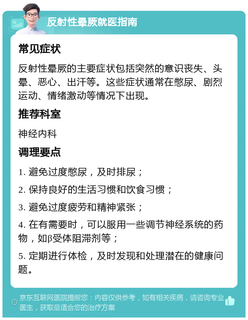 反射性晕厥就医指南 常见症状 反射性晕厥的主要症状包括突然的意识丧失、头晕、恶心、出汗等。这些症状通常在憋尿、剧烈运动、情绪激动等情况下出现。 推荐科室 神经内科 调理要点 1. 避免过度憋尿，及时排尿； 2. 保持良好的生活习惯和饮食习惯； 3. 避免过度疲劳和精神紧张； 4. 在有需要时，可以服用一些调节神经系统的药物，如β受体阻滞剂等； 5. 定期进行体检，及时发现和处理潜在的健康问题。