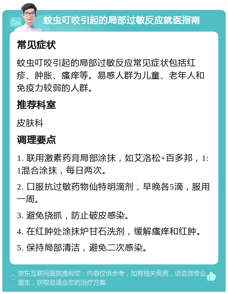 蚊虫叮咬引起的局部过敏反应就医指南 常见症状 蚊虫叮咬引起的局部过敏反应常见症状包括红疹、肿胀、瘙痒等。易感人群为儿童、老年人和免疫力较弱的人群。 推荐科室 皮肤科 调理要点 1. 联用激素药膏局部涂抹，如艾洛松+百多邦，1:1混合涂抹，每日两次。 2. 口服抗过敏药物仙特明滴剂，早晚各5滴，服用一周。 3. 避免挠抓，防止破皮感染。 4. 在红肿处涂抹炉甘石洗剂，缓解瘙痒和红肿。 5. 保持局部清洁，避免二次感染。