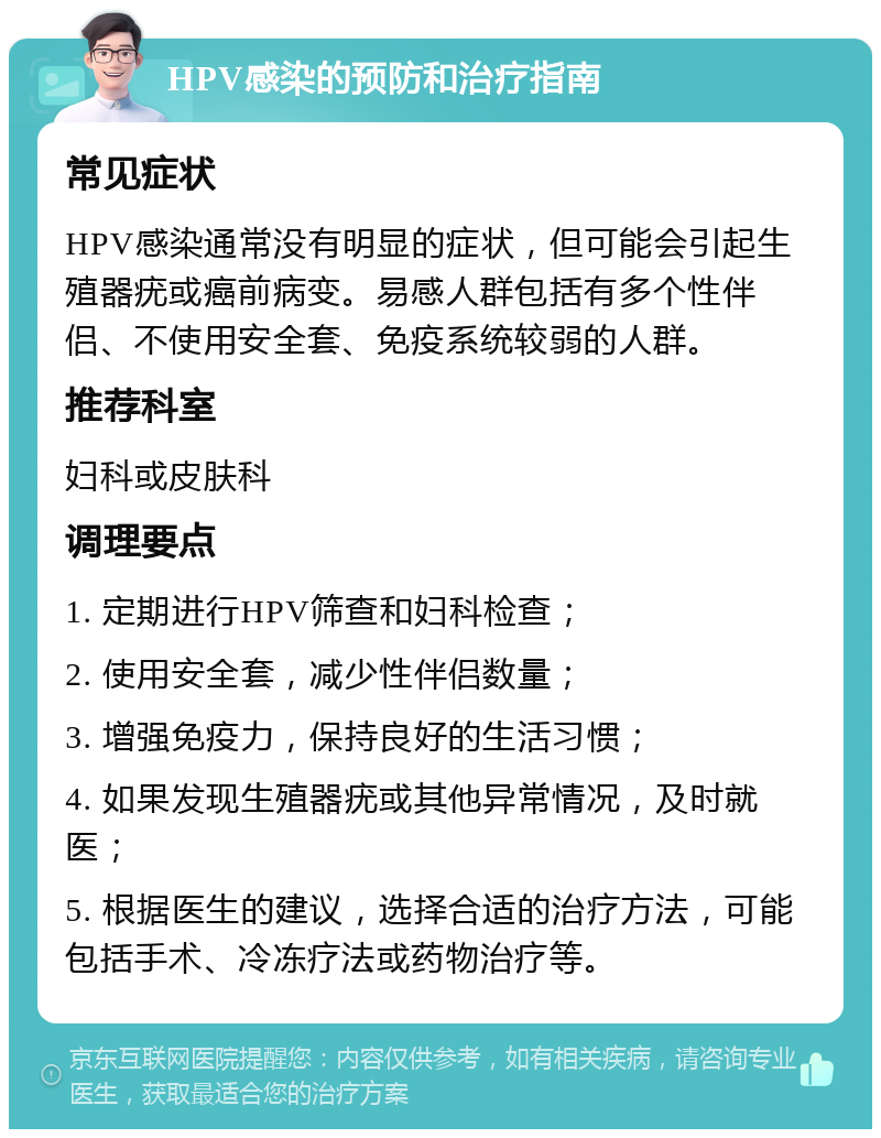 HPV感染的预防和治疗指南 常见症状 HPV感染通常没有明显的症状，但可能会引起生殖器疣或癌前病变。易感人群包括有多个性伴侣、不使用安全套、免疫系统较弱的人群。 推荐科室 妇科或皮肤科 调理要点 1. 定期进行HPV筛查和妇科检查； 2. 使用安全套，减少性伴侣数量； 3. 增强免疫力，保持良好的生活习惯； 4. 如果发现生殖器疣或其他异常情况，及时就医； 5. 根据医生的建议，选择合适的治疗方法，可能包括手术、冷冻疗法或药物治疗等。