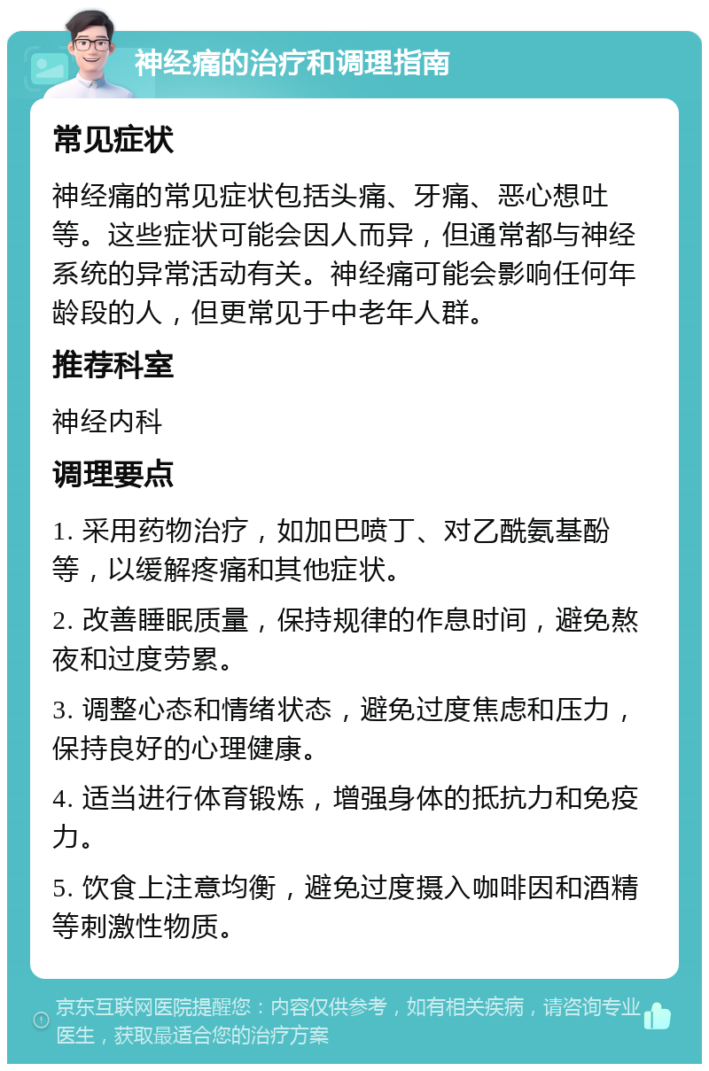 神经痛的治疗和调理指南 常见症状 神经痛的常见症状包括头痛、牙痛、恶心想吐等。这些症状可能会因人而异，但通常都与神经系统的异常活动有关。神经痛可能会影响任何年龄段的人，但更常见于中老年人群。 推荐科室 神经内科 调理要点 1. 采用药物治疗，如加巴喷丁、对乙酰氨基酚等，以缓解疼痛和其他症状。 2. 改善睡眠质量，保持规律的作息时间，避免熬夜和过度劳累。 3. 调整心态和情绪状态，避免过度焦虑和压力，保持良好的心理健康。 4. 适当进行体育锻炼，增强身体的抵抗力和免疫力。 5. 饮食上注意均衡，避免过度摄入咖啡因和酒精等刺激性物质。