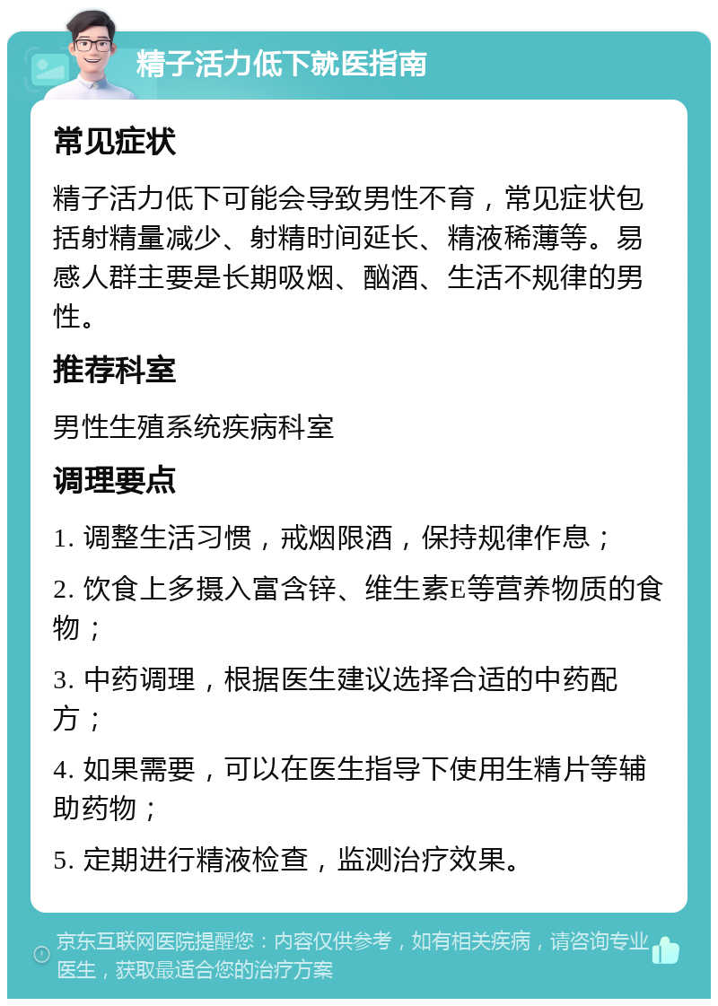 精子活力低下就医指南 常见症状 精子活力低下可能会导致男性不育，常见症状包括射精量减少、射精时间延长、精液稀薄等。易感人群主要是长期吸烟、酗酒、生活不规律的男性。 推荐科室 男性生殖系统疾病科室 调理要点 1. 调整生活习惯，戒烟限酒，保持规律作息； 2. 饮食上多摄入富含锌、维生素E等营养物质的食物； 3. 中药调理，根据医生建议选择合适的中药配方； 4. 如果需要，可以在医生指导下使用生精片等辅助药物； 5. 定期进行精液检查，监测治疗效果。