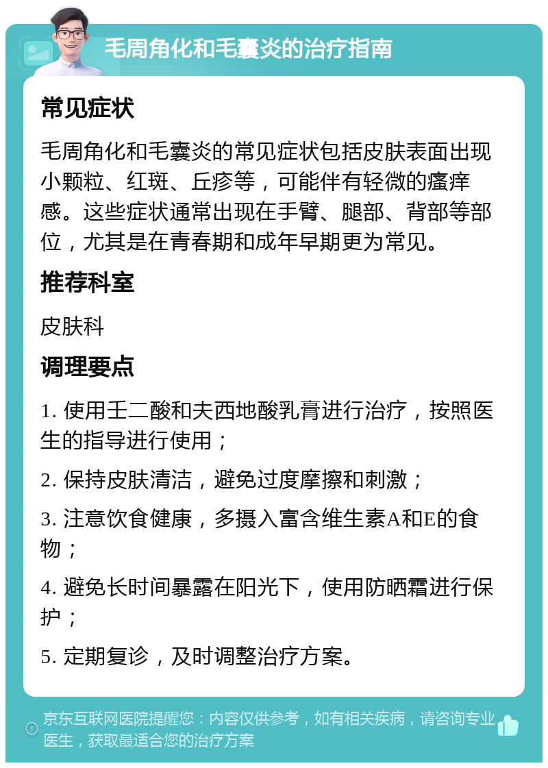 毛周角化和毛囊炎的治疗指南 常见症状 毛周角化和毛囊炎的常见症状包括皮肤表面出现小颗粒、红斑、丘疹等，可能伴有轻微的瘙痒感。这些症状通常出现在手臂、腿部、背部等部位，尤其是在青春期和成年早期更为常见。 推荐科室 皮肤科 调理要点 1. 使用壬二酸和夫西地酸乳膏进行治疗，按照医生的指导进行使用； 2. 保持皮肤清洁，避免过度摩擦和刺激； 3. 注意饮食健康，多摄入富含维生素A和E的食物； 4. 避免长时间暴露在阳光下，使用防晒霜进行保护； 5. 定期复诊，及时调整治疗方案。