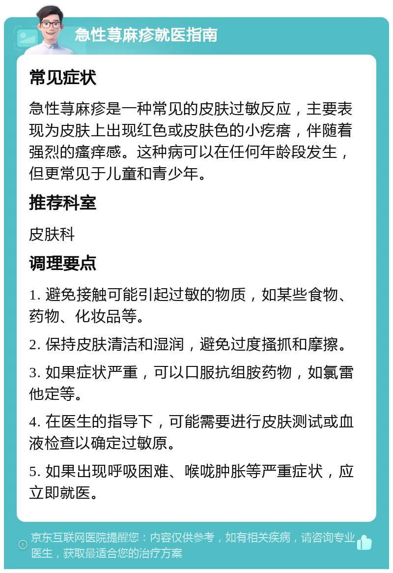 急性荨麻疹就医指南 常见症状 急性荨麻疹是一种常见的皮肤过敏反应，主要表现为皮肤上出现红色或皮肤色的小疙瘩，伴随着强烈的瘙痒感。这种病可以在任何年龄段发生，但更常见于儿童和青少年。 推荐科室 皮肤科 调理要点 1. 避免接触可能引起过敏的物质，如某些食物、药物、化妆品等。 2. 保持皮肤清洁和湿润，避免过度搔抓和摩擦。 3. 如果症状严重，可以口服抗组胺药物，如氯雷他定等。 4. 在医生的指导下，可能需要进行皮肤测试或血液检查以确定过敏原。 5. 如果出现呼吸困难、喉咙肿胀等严重症状，应立即就医。