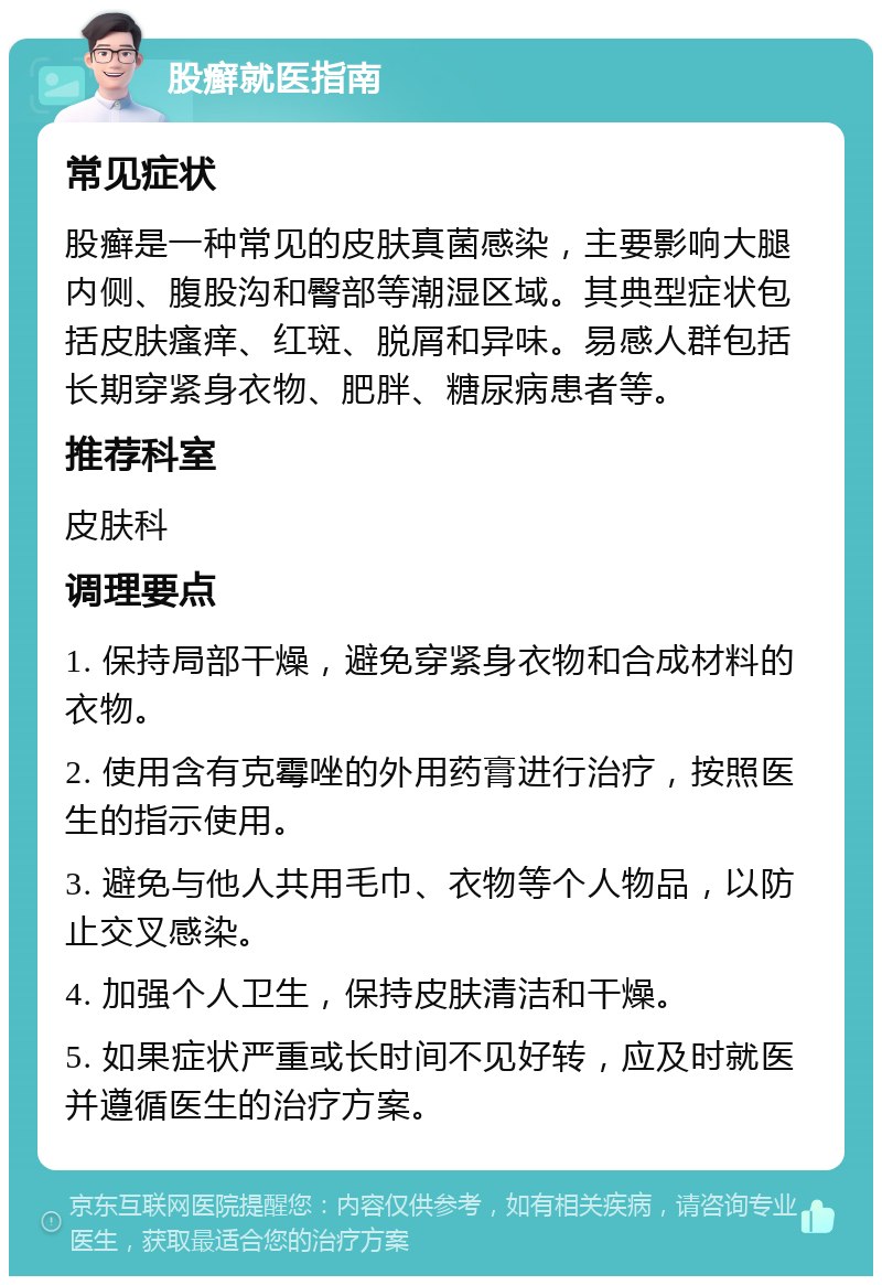 股癣就医指南 常见症状 股癣是一种常见的皮肤真菌感染，主要影响大腿内侧、腹股沟和臀部等潮湿区域。其典型症状包括皮肤瘙痒、红斑、脱屑和异味。易感人群包括长期穿紧身衣物、肥胖、糖尿病患者等。 推荐科室 皮肤科 调理要点 1. 保持局部干燥，避免穿紧身衣物和合成材料的衣物。 2. 使用含有克霉唑的外用药膏进行治疗，按照医生的指示使用。 3. 避免与他人共用毛巾、衣物等个人物品，以防止交叉感染。 4. 加强个人卫生，保持皮肤清洁和干燥。 5. 如果症状严重或长时间不见好转，应及时就医并遵循医生的治疗方案。