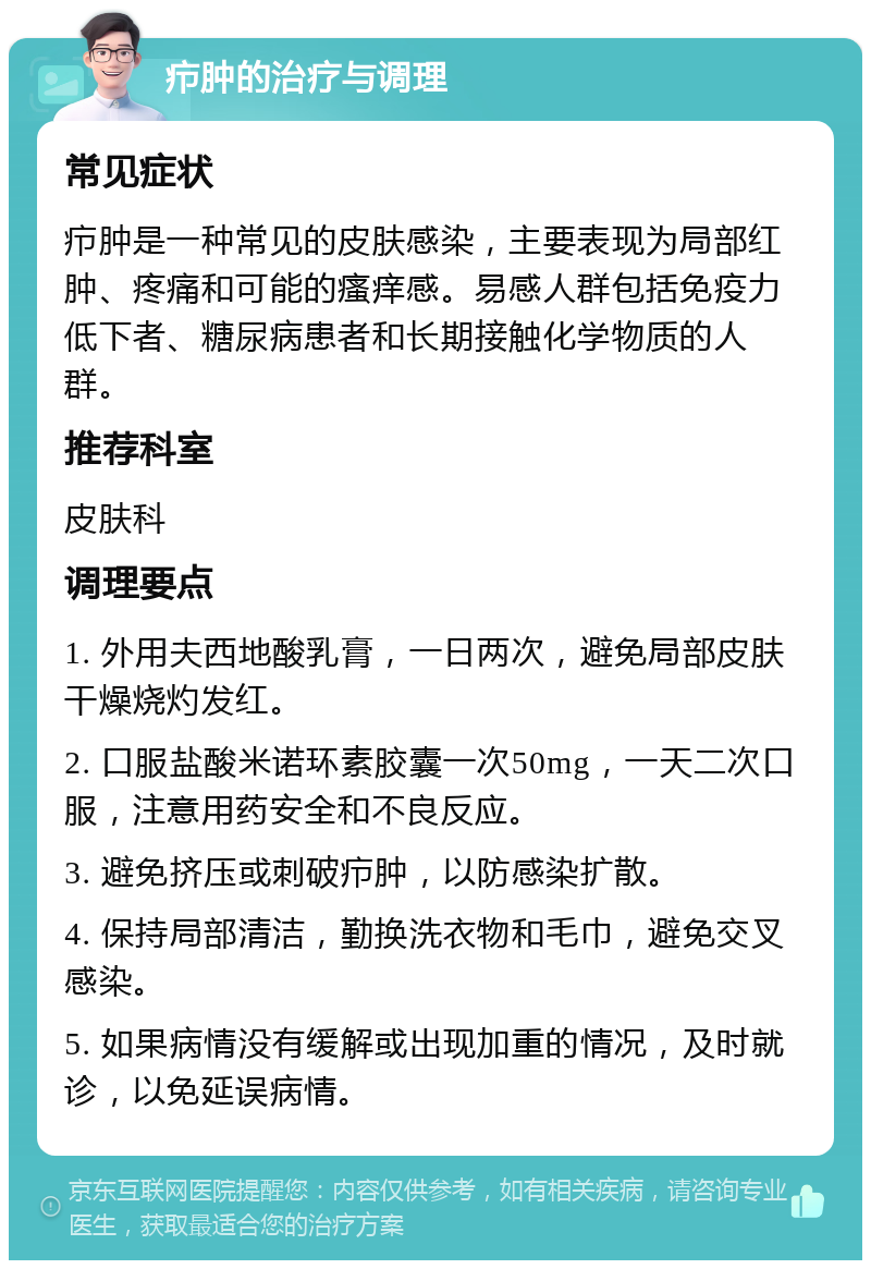 疖肿的治疗与调理 常见症状 疖肿是一种常见的皮肤感染，主要表现为局部红肿、疼痛和可能的瘙痒感。易感人群包括免疫力低下者、糖尿病患者和长期接触化学物质的人群。 推荐科室 皮肤科 调理要点 1. 外用夫西地酸乳膏，一日两次，避免局部皮肤干燥烧灼发红。 2. 口服盐酸米诺环素胶囊一次50mg，一天二次口服，注意用药安全和不良反应。 3. 避免挤压或刺破疖肿，以防感染扩散。 4. 保持局部清洁，勤换洗衣物和毛巾，避免交叉感染。 5. 如果病情没有缓解或出现加重的情况，及时就诊，以免延误病情。