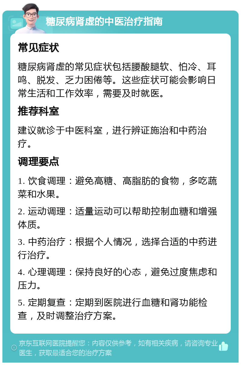 糖尿病肾虚的中医治疗指南 常见症状 糖尿病肾虚的常见症状包括腰酸腿软、怕冷、耳鸣、脱发、乏力困倦等。这些症状可能会影响日常生活和工作效率，需要及时就医。 推荐科室 建议就诊于中医科室，进行辨证施治和中药治疗。 调理要点 1. 饮食调理：避免高糖、高脂肪的食物，多吃蔬菜和水果。 2. 运动调理：适量运动可以帮助控制血糖和增强体质。 3. 中药治疗：根据个人情况，选择合适的中药进行治疗。 4. 心理调理：保持良好的心态，避免过度焦虑和压力。 5. 定期复查：定期到医院进行血糖和肾功能检查，及时调整治疗方案。