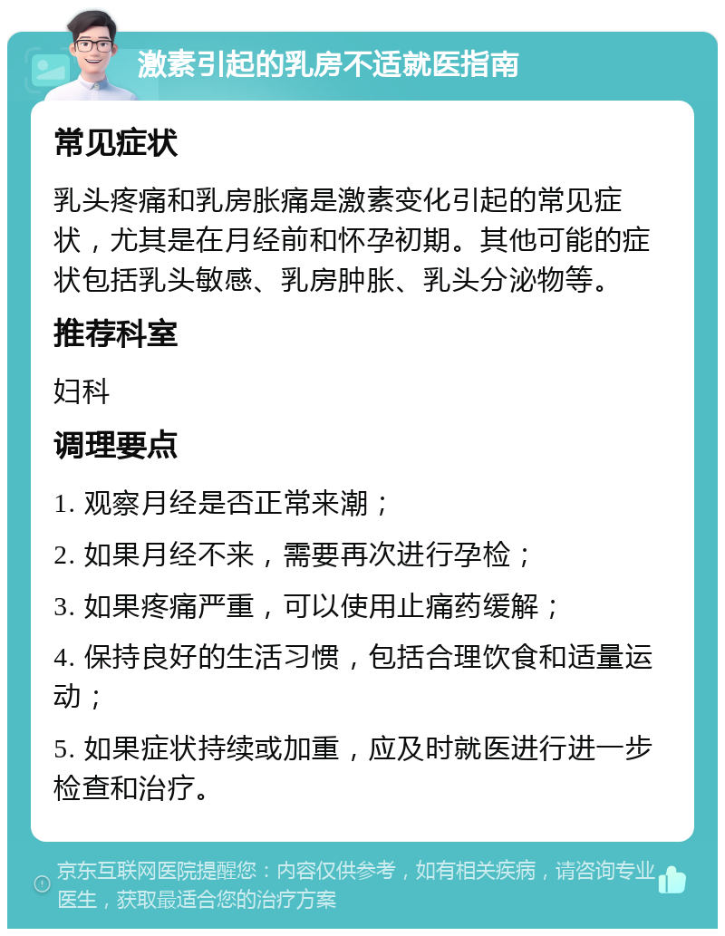 激素引起的乳房不适就医指南 常见症状 乳头疼痛和乳房胀痛是激素变化引起的常见症状，尤其是在月经前和怀孕初期。其他可能的症状包括乳头敏感、乳房肿胀、乳头分泌物等。 推荐科室 妇科 调理要点 1. 观察月经是否正常来潮； 2. 如果月经不来，需要再次进行孕检； 3. 如果疼痛严重，可以使用止痛药缓解； 4. 保持良好的生活习惯，包括合理饮食和适量运动； 5. 如果症状持续或加重，应及时就医进行进一步检查和治疗。