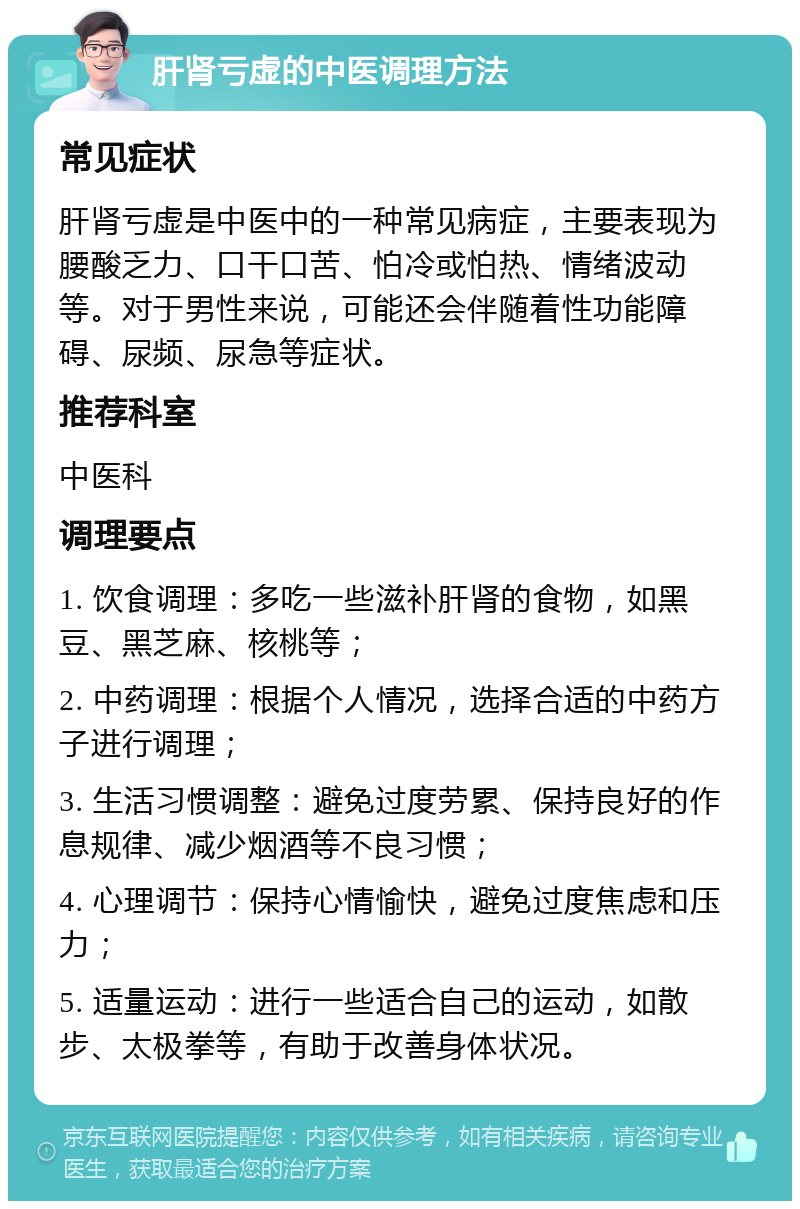 肝肾亏虚的中医调理方法 常见症状 肝肾亏虚是中医中的一种常见病症，主要表现为腰酸乏力、口干口苦、怕冷或怕热、情绪波动等。对于男性来说，可能还会伴随着性功能障碍、尿频、尿急等症状。 推荐科室 中医科 调理要点 1. 饮食调理：多吃一些滋补肝肾的食物，如黑豆、黑芝麻、核桃等； 2. 中药调理：根据个人情况，选择合适的中药方子进行调理； 3. 生活习惯调整：避免过度劳累、保持良好的作息规律、减少烟酒等不良习惯； 4. 心理调节：保持心情愉快，避免过度焦虑和压力； 5. 适量运动：进行一些适合自己的运动，如散步、太极拳等，有助于改善身体状况。