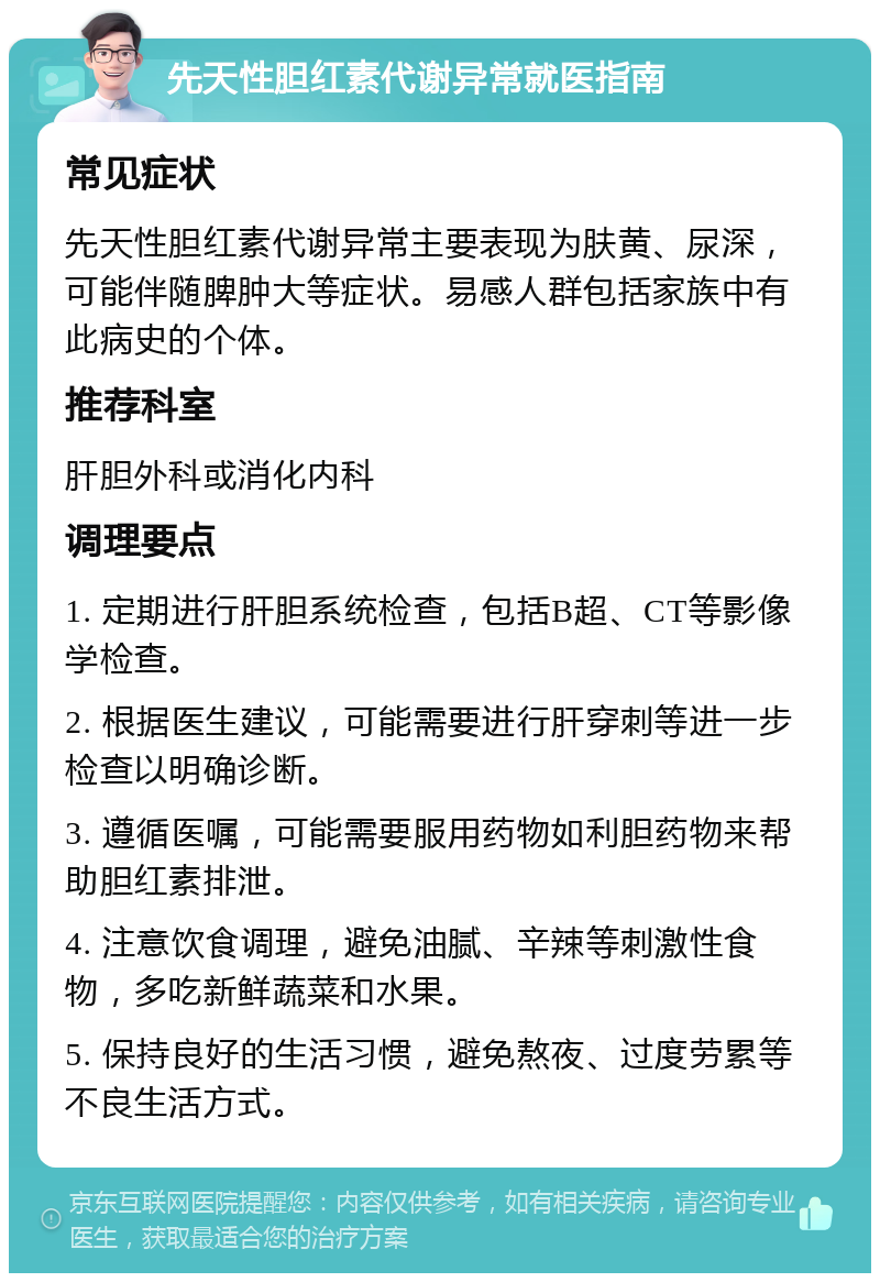 先天性胆红素代谢异常就医指南 常见症状 先天性胆红素代谢异常主要表现为肤黄、尿深，可能伴随脾肿大等症状。易感人群包括家族中有此病史的个体。 推荐科室 肝胆外科或消化内科 调理要点 1. 定期进行肝胆系统检查，包括B超、CT等影像学检查。 2. 根据医生建议，可能需要进行肝穿刺等进一步检查以明确诊断。 3. 遵循医嘱，可能需要服用药物如利胆药物来帮助胆红素排泄。 4. 注意饮食调理，避免油腻、辛辣等刺激性食物，多吃新鲜蔬菜和水果。 5. 保持良好的生活习惯，避免熬夜、过度劳累等不良生活方式。