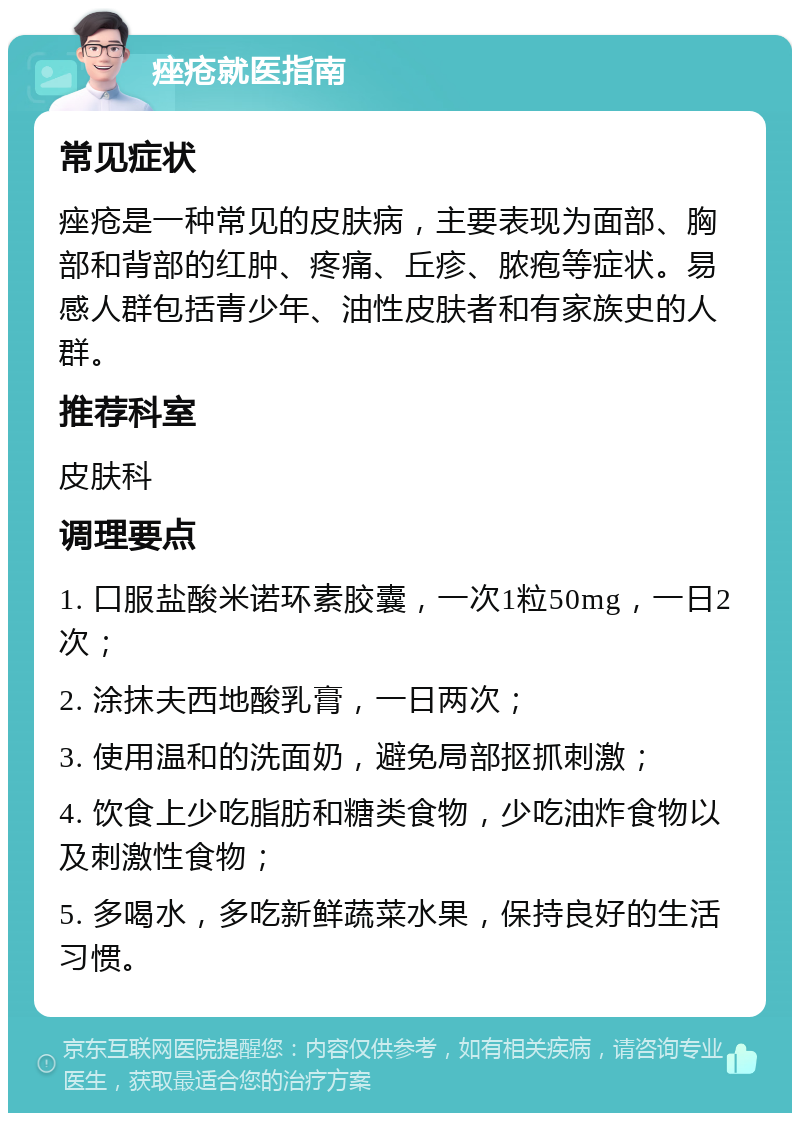 痤疮就医指南 常见症状 痤疮是一种常见的皮肤病，主要表现为面部、胸部和背部的红肿、疼痛、丘疹、脓疱等症状。易感人群包括青少年、油性皮肤者和有家族史的人群。 推荐科室 皮肤科 调理要点 1. 口服盐酸米诺环素胶囊，一次1粒50mg，一日2次； 2. 涂抹夫西地酸乳膏，一日两次； 3. 使用温和的洗面奶，避免局部抠抓刺激； 4. 饮食上少吃脂肪和糖类食物，少吃油炸食物以及刺激性食物； 5. 多喝水，多吃新鲜蔬菜水果，保持良好的生活习惯。