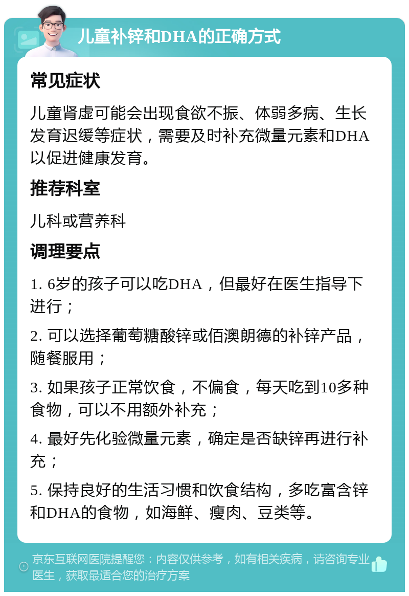 儿童补锌和DHA的正确方式 常见症状 儿童肾虚可能会出现食欲不振、体弱多病、生长发育迟缓等症状，需要及时补充微量元素和DHA以促进健康发育。 推荐科室 儿科或营养科 调理要点 1. 6岁的孩子可以吃DHA，但最好在医生指导下进行； 2. 可以选择葡萄糖酸锌或佰澳朗德的补锌产品，随餐服用； 3. 如果孩子正常饮食，不偏食，每天吃到10多种食物，可以不用额外补充； 4. 最好先化验微量元素，确定是否缺锌再进行补充； 5. 保持良好的生活习惯和饮食结构，多吃富含锌和DHA的食物，如海鲜、瘦肉、豆类等。