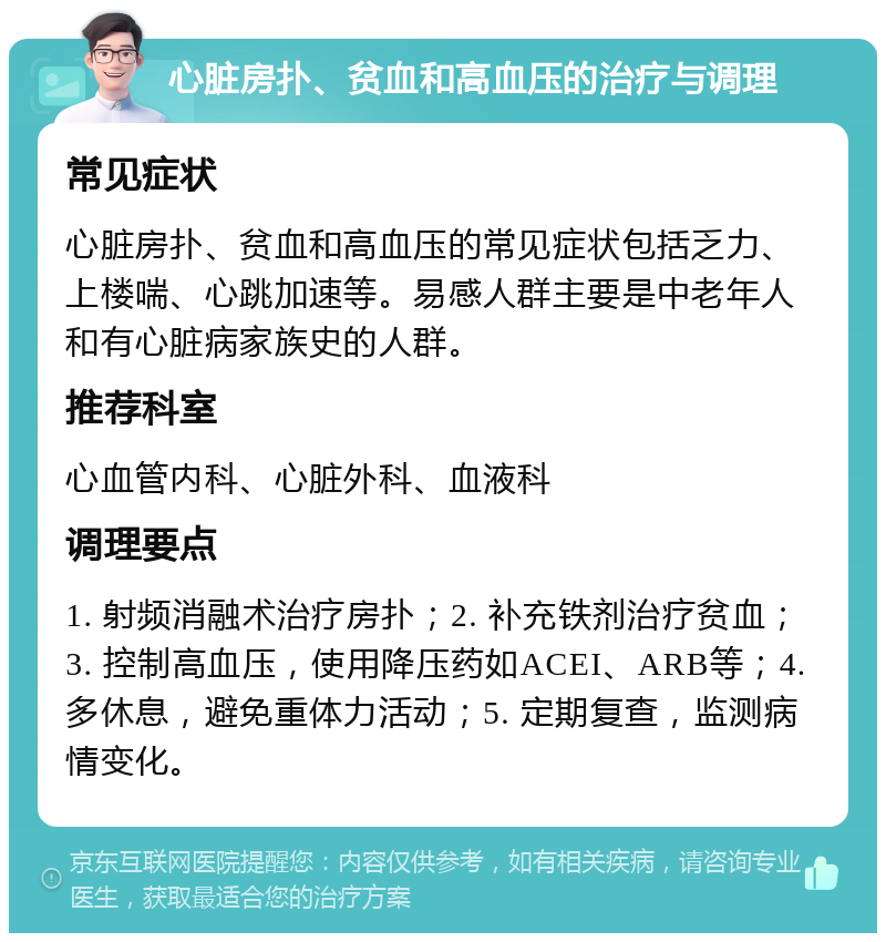 心脏房扑、贫血和高血压的治疗与调理 常见症状 心脏房扑、贫血和高血压的常见症状包括乏力、上楼喘、心跳加速等。易感人群主要是中老年人和有心脏病家族史的人群。 推荐科室 心血管内科、心脏外科、血液科 调理要点 1. 射频消融术治疗房扑；2. 补充铁剂治疗贫血；3. 控制高血压，使用降压药如ACEI、ARB等；4. 多休息，避免重体力活动；5. 定期复查，监测病情变化。