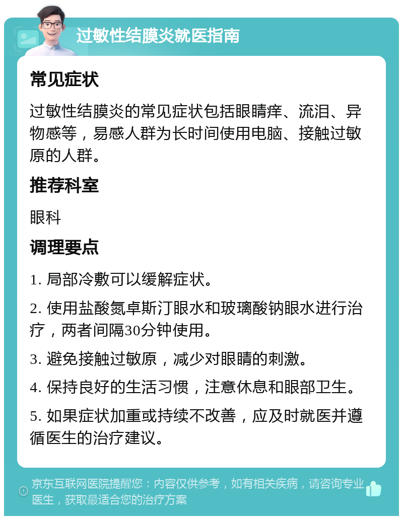 过敏性结膜炎就医指南 常见症状 过敏性结膜炎的常见症状包括眼睛痒、流泪、异物感等，易感人群为长时间使用电脑、接触过敏原的人群。 推荐科室 眼科 调理要点 1. 局部冷敷可以缓解症状。 2. 使用盐酸氮卓斯汀眼水和玻璃酸钠眼水进行治疗，两者间隔30分钟使用。 3. 避免接触过敏原，减少对眼睛的刺激。 4. 保持良好的生活习惯，注意休息和眼部卫生。 5. 如果症状加重或持续不改善，应及时就医并遵循医生的治疗建议。