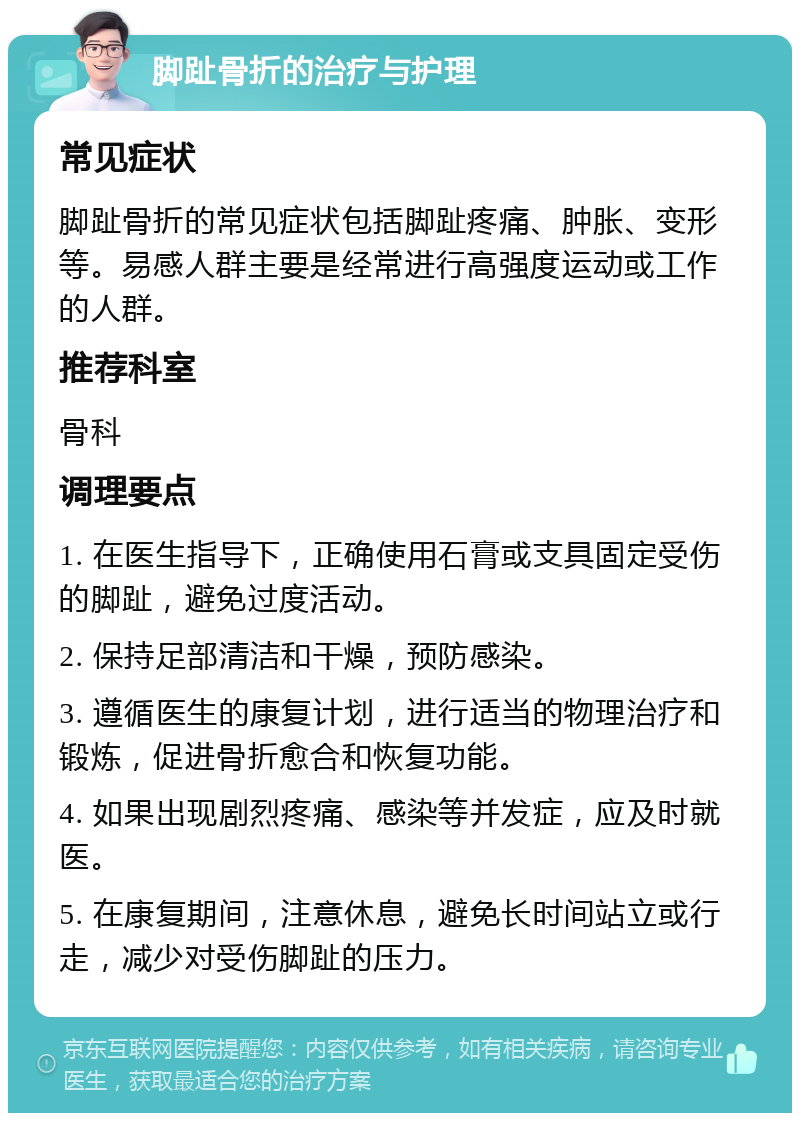 脚趾骨折的治疗与护理 常见症状 脚趾骨折的常见症状包括脚趾疼痛、肿胀、变形等。易感人群主要是经常进行高强度运动或工作的人群。 推荐科室 骨科 调理要点 1. 在医生指导下，正确使用石膏或支具固定受伤的脚趾，避免过度活动。 2. 保持足部清洁和干燥，预防感染。 3. 遵循医生的康复计划，进行适当的物理治疗和锻炼，促进骨折愈合和恢复功能。 4. 如果出现剧烈疼痛、感染等并发症，应及时就医。 5. 在康复期间，注意休息，避免长时间站立或行走，减少对受伤脚趾的压力。