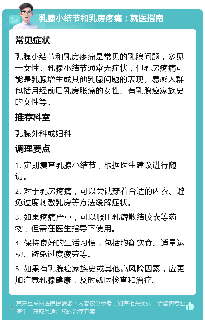 乳腺小结节和乳房疼痛：就医指南 常见症状 乳腺小结节和乳房疼痛是常见的乳腺问题，多见于女性。乳腺小结节通常无症状，但乳房疼痛可能是乳腺增生或其他乳腺问题的表现。易感人群包括月经前后乳房胀痛的女性、有乳腺癌家族史的女性等。 推荐科室 乳腺外科或妇科 调理要点 1. 定期复查乳腺小结节，根据医生建议进行随访。 2. 对于乳房疼痛，可以尝试穿着合适的内衣、避免过度刺激乳房等方法缓解症状。 3. 如果疼痛严重，可以服用乳癖散结胶囊等药物，但需在医生指导下使用。 4. 保持良好的生活习惯，包括均衡饮食、适量运动、避免过度疲劳等。 5. 如果有乳腺癌家族史或其他高风险因素，应更加注意乳腺健康，及时就医检查和治疗。