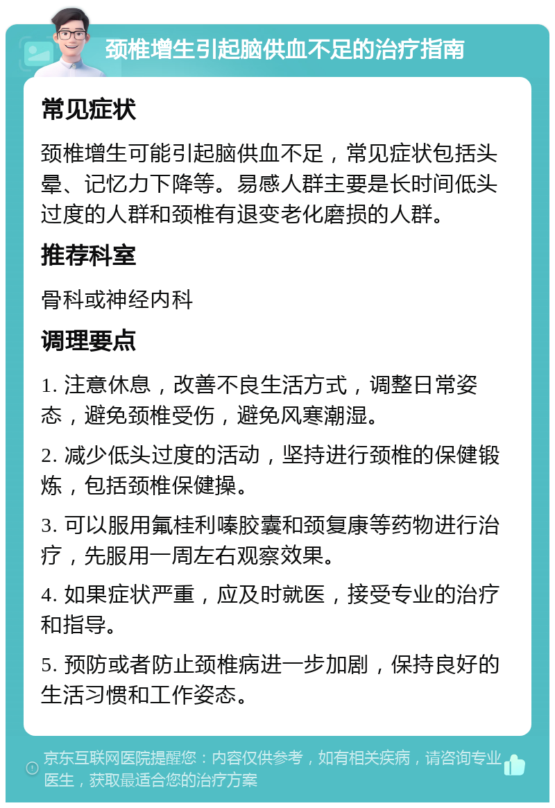 颈椎增生引起脑供血不足的治疗指南 常见症状 颈椎增生可能引起脑供血不足，常见症状包括头晕、记忆力下降等。易感人群主要是长时间低头过度的人群和颈椎有退变老化磨损的人群。 推荐科室 骨科或神经内科 调理要点 1. 注意休息，改善不良生活方式，调整日常姿态，避免颈椎受伤，避免风寒潮湿。 2. 减少低头过度的活动，坚持进行颈椎的保健锻炼，包括颈椎保健操。 3. 可以服用氟桂利嗪胶囊和颈复康等药物进行治疗，先服用一周左右观察效果。 4. 如果症状严重，应及时就医，接受专业的治疗和指导。 5. 预防或者防止颈椎病进一步加剧，保持良好的生活习惯和工作姿态。