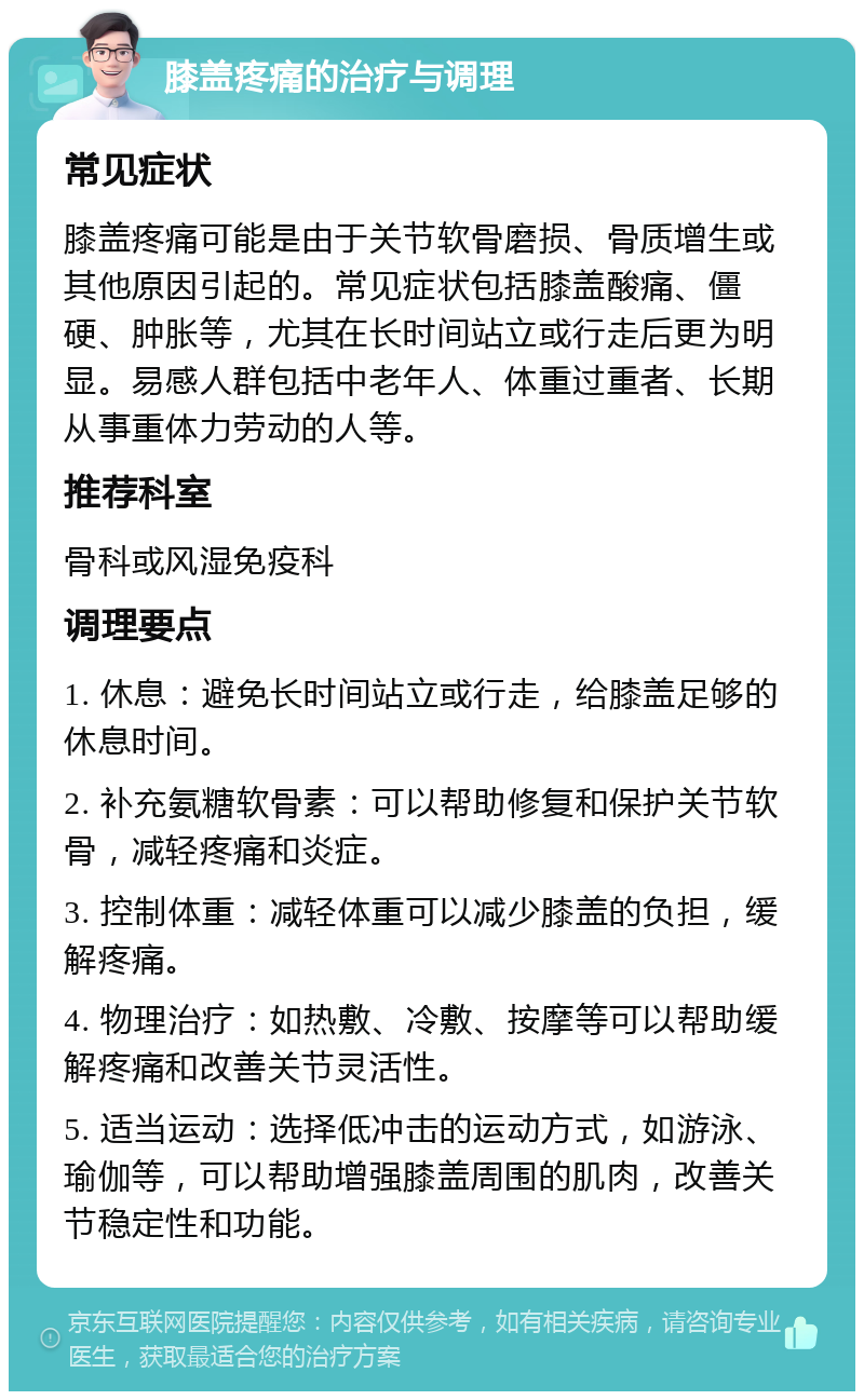 膝盖疼痛的治疗与调理 常见症状 膝盖疼痛可能是由于关节软骨磨损、骨质增生或其他原因引起的。常见症状包括膝盖酸痛、僵硬、肿胀等，尤其在长时间站立或行走后更为明显。易感人群包括中老年人、体重过重者、长期从事重体力劳动的人等。 推荐科室 骨科或风湿免疫科 调理要点 1. 休息：避免长时间站立或行走，给膝盖足够的休息时间。 2. 补充氨糖软骨素：可以帮助修复和保护关节软骨，减轻疼痛和炎症。 3. 控制体重：减轻体重可以减少膝盖的负担，缓解疼痛。 4. 物理治疗：如热敷、冷敷、按摩等可以帮助缓解疼痛和改善关节灵活性。 5. 适当运动：选择低冲击的运动方式，如游泳、瑜伽等，可以帮助增强膝盖周围的肌肉，改善关节稳定性和功能。