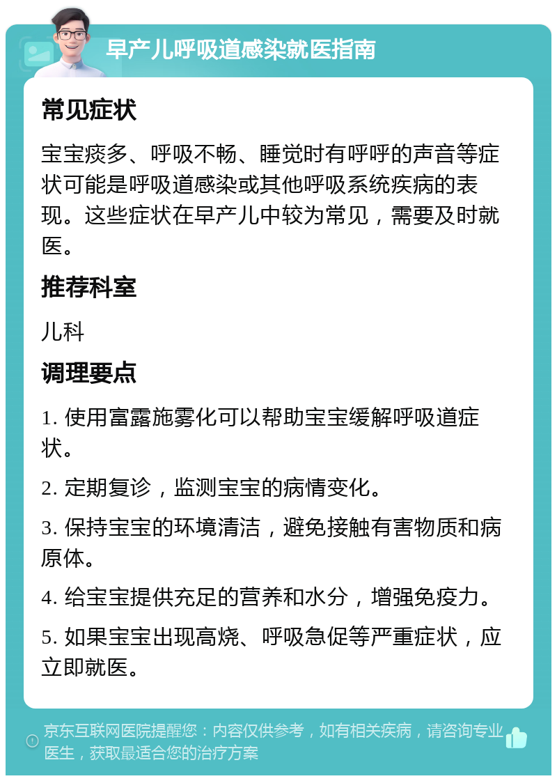 早产儿呼吸道感染就医指南 常见症状 宝宝痰多、呼吸不畅、睡觉时有呼呼的声音等症状可能是呼吸道感染或其他呼吸系统疾病的表现。这些症状在早产儿中较为常见，需要及时就医。 推荐科室 儿科 调理要点 1. 使用富露施雾化可以帮助宝宝缓解呼吸道症状。 2. 定期复诊，监测宝宝的病情变化。 3. 保持宝宝的环境清洁，避免接触有害物质和病原体。 4. 给宝宝提供充足的营养和水分，增强免疫力。 5. 如果宝宝出现高烧、呼吸急促等严重症状，应立即就医。