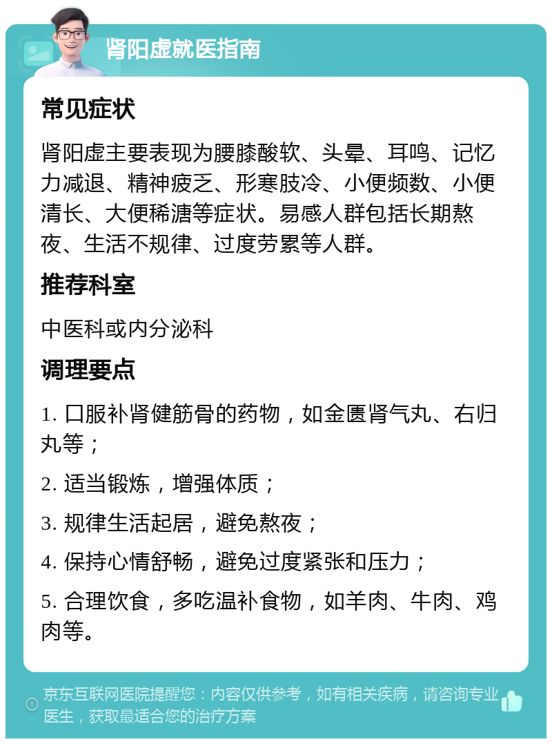 肾阳虚就医指南 常见症状 肾阳虚主要表现为腰膝酸软、头晕、耳鸣、记忆力减退、精神疲乏、形寒肢冷、小便频数、小便清长、大便稀溏等症状。易感人群包括长期熬夜、生活不规律、过度劳累等人群。 推荐科室 中医科或内分泌科 调理要点 1. 口服补肾健筋骨的药物，如金匮肾气丸、右归丸等； 2. 适当锻炼，增强体质； 3. 规律生活起居，避免熬夜； 4. 保持心情舒畅，避免过度紧张和压力； 5. 合理饮食，多吃温补食物，如羊肉、牛肉、鸡肉等。