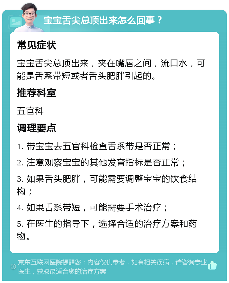 宝宝舌尖总顶出来怎么回事？ 常见症状 宝宝舌尖总顶出来，夹在嘴唇之间，流口水，可能是舌系带短或者舌头肥胖引起的。 推荐科室 五官科 调理要点 1. 带宝宝去五官科检查舌系带是否正常； 2. 注意观察宝宝的其他发育指标是否正常； 3. 如果舌头肥胖，可能需要调整宝宝的饮食结构； 4. 如果舌系带短，可能需要手术治疗； 5. 在医生的指导下，选择合适的治疗方案和药物。