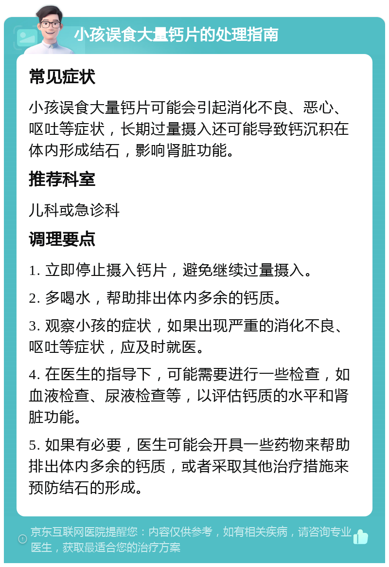 小孩误食大量钙片的处理指南 常见症状 小孩误食大量钙片可能会引起消化不良、恶心、呕吐等症状，长期过量摄入还可能导致钙沉积在体内形成结石，影响肾脏功能。 推荐科室 儿科或急诊科 调理要点 1. 立即停止摄入钙片，避免继续过量摄入。 2. 多喝水，帮助排出体内多余的钙质。 3. 观察小孩的症状，如果出现严重的消化不良、呕吐等症状，应及时就医。 4. 在医生的指导下，可能需要进行一些检查，如血液检查、尿液检查等，以评估钙质的水平和肾脏功能。 5. 如果有必要，医生可能会开具一些药物来帮助排出体内多余的钙质，或者采取其他治疗措施来预防结石的形成。