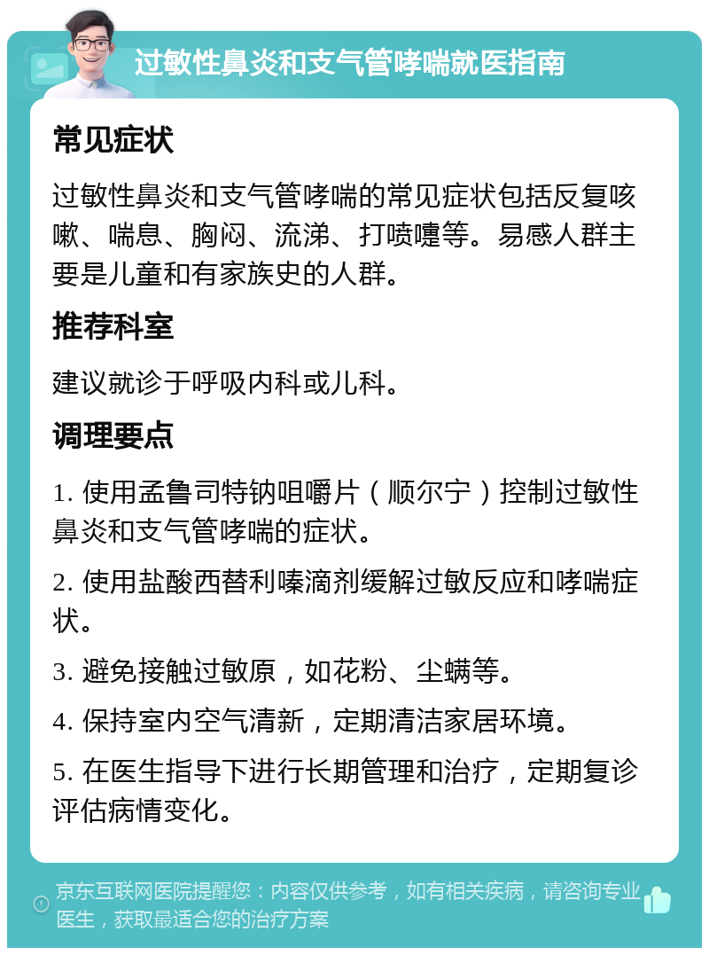 过敏性鼻炎和支气管哮喘就医指南 常见症状 过敏性鼻炎和支气管哮喘的常见症状包括反复咳嗽、喘息、胸闷、流涕、打喷嚏等。易感人群主要是儿童和有家族史的人群。 推荐科室 建议就诊于呼吸内科或儿科。 调理要点 1. 使用孟鲁司特钠咀嚼片（顺尔宁）控制过敏性鼻炎和支气管哮喘的症状。 2. 使用盐酸西替利嗪滴剂缓解过敏反应和哮喘症状。 3. 避免接触过敏原，如花粉、尘螨等。 4. 保持室内空气清新，定期清洁家居环境。 5. 在医生指导下进行长期管理和治疗，定期复诊评估病情变化。