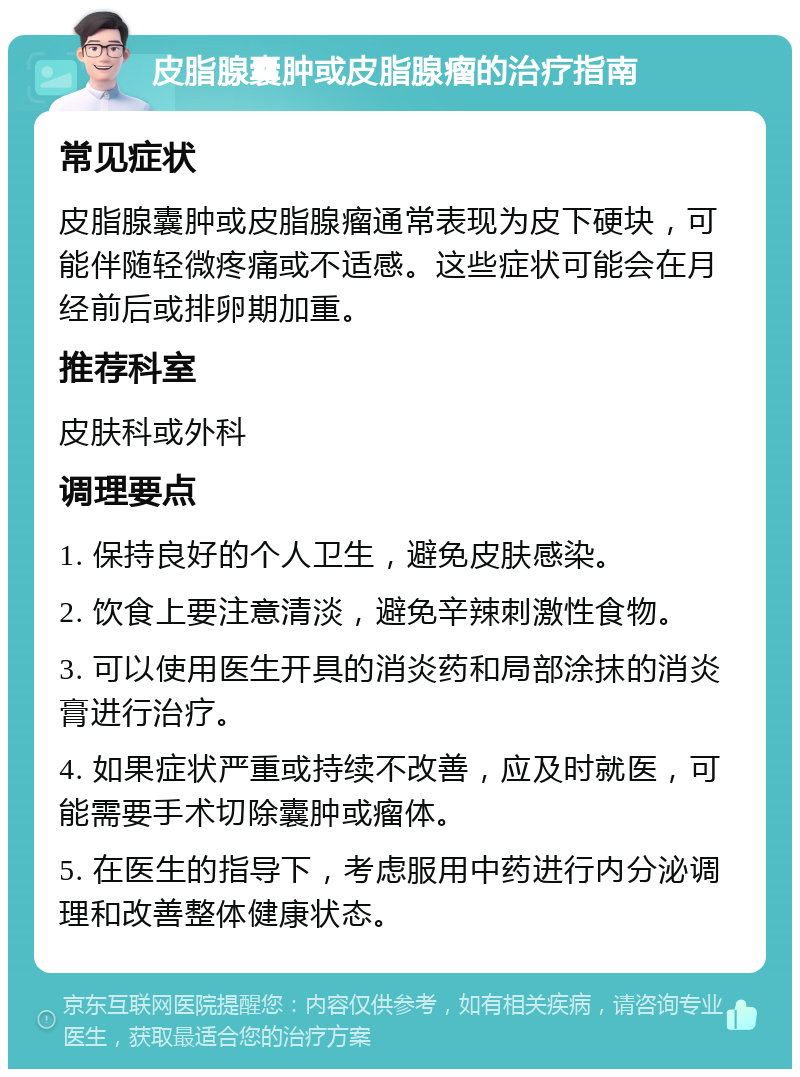 皮脂腺囊肿或皮脂腺瘤的治疗指南 常见症状 皮脂腺囊肿或皮脂腺瘤通常表现为皮下硬块，可能伴随轻微疼痛或不适感。这些症状可能会在月经前后或排卵期加重。 推荐科室 皮肤科或外科 调理要点 1. 保持良好的个人卫生，避免皮肤感染。 2. 饮食上要注意清淡，避免辛辣刺激性食物。 3. 可以使用医生开具的消炎药和局部涂抹的消炎膏进行治疗。 4. 如果症状严重或持续不改善，应及时就医，可能需要手术切除囊肿或瘤体。 5. 在医生的指导下，考虑服用中药进行内分泌调理和改善整体健康状态。