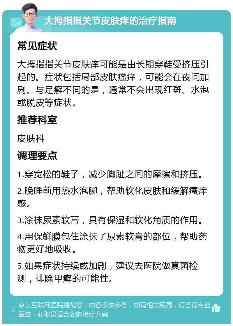 大拇指指关节皮肤痒的治疗指南 常见症状 大拇指指关节皮肤痒可能是由长期穿鞋受挤压引起的。症状包括局部皮肤瘙痒，可能会在夜间加剧。与足癣不同的是，通常不会出现红斑、水泡或脱皮等症状。 推荐科室 皮肤科 调理要点 1.穿宽松的鞋子，减少脚趾之间的摩擦和挤压。 2.晚睡前用热水泡脚，帮助软化皮肤和缓解瘙痒感。 3.涂抹尿素软膏，具有保湿和软化角质的作用。 4.用保鲜膜包住涂抹了尿素软膏的部位，帮助药物更好地吸收。 5.如果症状持续或加剧，建议去医院做真菌检测，排除甲癣的可能性。