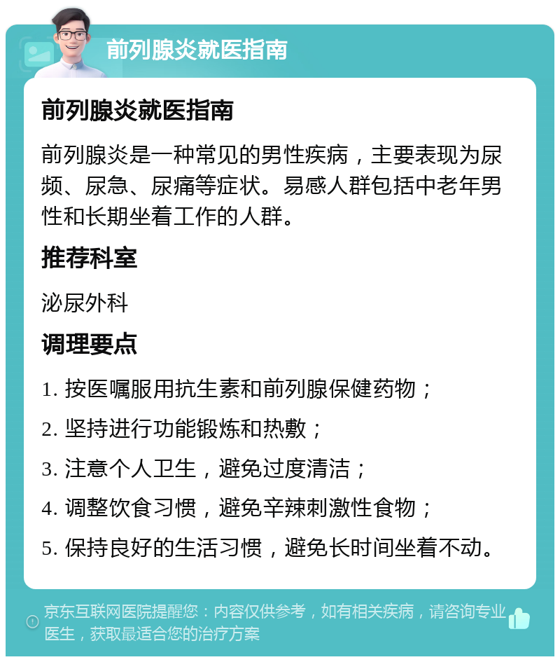 前列腺炎就医指南 前列腺炎就医指南 前列腺炎是一种常见的男性疾病，主要表现为尿频、尿急、尿痛等症状。易感人群包括中老年男性和长期坐着工作的人群。 推荐科室 泌尿外科 调理要点 1. 按医嘱服用抗生素和前列腺保健药物； 2. 坚持进行功能锻炼和热敷； 3. 注意个人卫生，避免过度清洁； 4. 调整饮食习惯，避免辛辣刺激性食物； 5. 保持良好的生活习惯，避免长时间坐着不动。