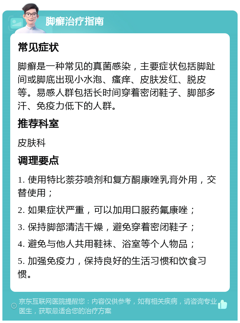 脚癣治疗指南 常见症状 脚癣是一种常见的真菌感染，主要症状包括脚趾间或脚底出现小水泡、瘙痒、皮肤发红、脱皮等。易感人群包括长时间穿着密闭鞋子、脚部多汗、免疫力低下的人群。 推荐科室 皮肤科 调理要点 1. 使用特比萘芬喷剂和复方酮康唑乳膏外用，交替使用； 2. 如果症状严重，可以加用口服药氟康唑； 3. 保持脚部清洁干燥，避免穿着密闭鞋子； 4. 避免与他人共用鞋袜、浴室等个人物品； 5. 加强免疫力，保持良好的生活习惯和饮食习惯。