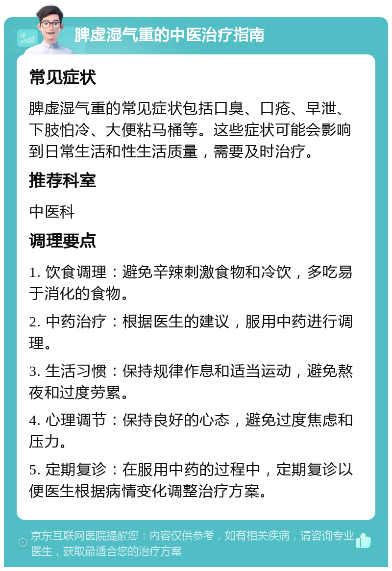 脾虚湿气重的中医治疗指南 常见症状 脾虚湿气重的常见症状包括口臭、口疮、早泄、下肢怕冷、大便粘马桶等。这些症状可能会影响到日常生活和性生活质量，需要及时治疗。 推荐科室 中医科 调理要点 1. 饮食调理：避免辛辣刺激食物和冷饮，多吃易于消化的食物。 2. 中药治疗：根据医生的建议，服用中药进行调理。 3. 生活习惯：保持规律作息和适当运动，避免熬夜和过度劳累。 4. 心理调节：保持良好的心态，避免过度焦虑和压力。 5. 定期复诊：在服用中药的过程中，定期复诊以便医生根据病情变化调整治疗方案。