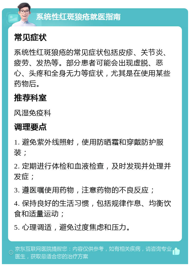 系统性红斑狼疮就医指南 常见症状 系统性红斑狼疮的常见症状包括皮疹、关节炎、疲劳、发热等。部分患者可能会出现虚脱、恶心、头疼和全身无力等症状，尤其是在使用某些药物后。 推荐科室 风湿免疫科 调理要点 1. 避免紫外线照射，使用防晒霜和穿戴防护服装； 2. 定期进行体检和血液检查，及时发现并处理并发症； 3. 遵医嘱使用药物，注意药物的不良反应； 4. 保持良好的生活习惯，包括规律作息、均衡饮食和适量运动； 5. 心理调适，避免过度焦虑和压力。