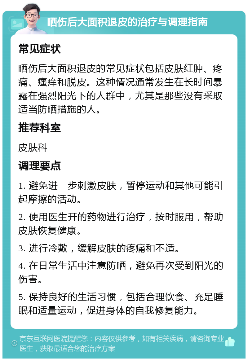 晒伤后大面积退皮的治疗与调理指南 常见症状 晒伤后大面积退皮的常见症状包括皮肤红肿、疼痛、瘙痒和脱皮。这种情况通常发生在长时间暴露在强烈阳光下的人群中，尤其是那些没有采取适当防晒措施的人。 推荐科室 皮肤科 调理要点 1. 避免进一步刺激皮肤，暂停运动和其他可能引起摩擦的活动。 2. 使用医生开的药物进行治疗，按时服用，帮助皮肤恢复健康。 3. 进行冷敷，缓解皮肤的疼痛和不适。 4. 在日常生活中注意防晒，避免再次受到阳光的伤害。 5. 保持良好的生活习惯，包括合理饮食、充足睡眠和适量运动，促进身体的自我修复能力。