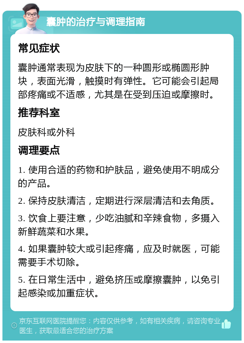 囊肿的治疗与调理指南 常见症状 囊肿通常表现为皮肤下的一种圆形或椭圆形肿块，表面光滑，触摸时有弹性。它可能会引起局部疼痛或不适感，尤其是在受到压迫或摩擦时。 推荐科室 皮肤科或外科 调理要点 1. 使用合适的药物和护肤品，避免使用不明成分的产品。 2. 保持皮肤清洁，定期进行深层清洁和去角质。 3. 饮食上要注意，少吃油腻和辛辣食物，多摄入新鲜蔬菜和水果。 4. 如果囊肿较大或引起疼痛，应及时就医，可能需要手术切除。 5. 在日常生活中，避免挤压或摩擦囊肿，以免引起感染或加重症状。