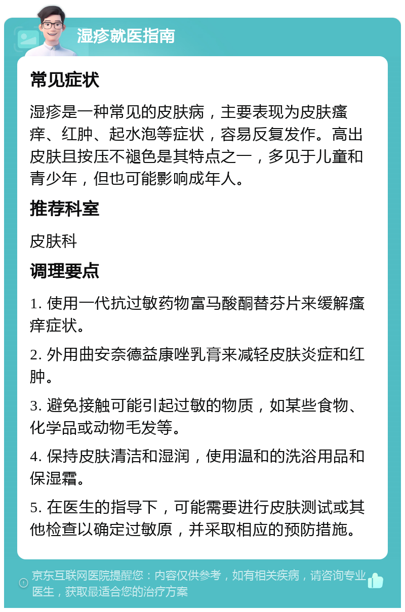 湿疹就医指南 常见症状 湿疹是一种常见的皮肤病，主要表现为皮肤瘙痒、红肿、起水泡等症状，容易反复发作。高出皮肤且按压不褪色是其特点之一，多见于儿童和青少年，但也可能影响成年人。 推荐科室 皮肤科 调理要点 1. 使用一代抗过敏药物富马酸酮替芬片来缓解瘙痒症状。 2. 外用曲安奈德益康唑乳膏来减轻皮肤炎症和红肿。 3. 避免接触可能引起过敏的物质，如某些食物、化学品或动物毛发等。 4. 保持皮肤清洁和湿润，使用温和的洗浴用品和保湿霜。 5. 在医生的指导下，可能需要进行皮肤测试或其他检查以确定过敏原，并采取相应的预防措施。