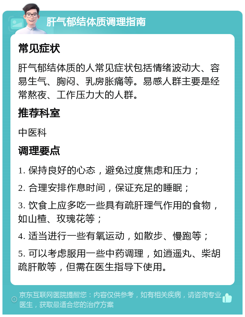 肝气郁结体质调理指南 常见症状 肝气郁结体质的人常见症状包括情绪波动大、容易生气、胸闷、乳房胀痛等。易感人群主要是经常熬夜、工作压力大的人群。 推荐科室 中医科 调理要点 1. 保持良好的心态，避免过度焦虑和压力； 2. 合理安排作息时间，保证充足的睡眠； 3. 饮食上应多吃一些具有疏肝理气作用的食物，如山楂、玫瑰花等； 4. 适当进行一些有氧运动，如散步、慢跑等； 5. 可以考虑服用一些中药调理，如逍遥丸、柴胡疏肝散等，但需在医生指导下使用。