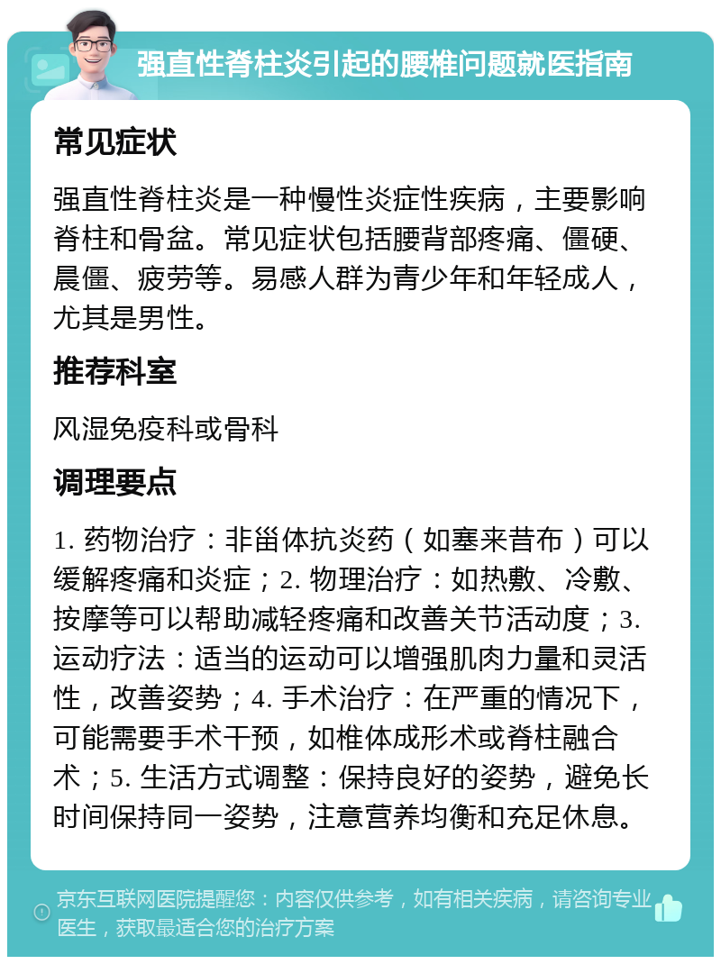 强直性脊柱炎引起的腰椎问题就医指南 常见症状 强直性脊柱炎是一种慢性炎症性疾病，主要影响脊柱和骨盆。常见症状包括腰背部疼痛、僵硬、晨僵、疲劳等。易感人群为青少年和年轻成人，尤其是男性。 推荐科室 风湿免疫科或骨科 调理要点 1. 药物治疗：非甾体抗炎药（如塞来昔布）可以缓解疼痛和炎症；2. 物理治疗：如热敷、冷敷、按摩等可以帮助减轻疼痛和改善关节活动度；3. 运动疗法：适当的运动可以增强肌肉力量和灵活性，改善姿势；4. 手术治疗：在严重的情况下，可能需要手术干预，如椎体成形术或脊柱融合术；5. 生活方式调整：保持良好的姿势，避免长时间保持同一姿势，注意营养均衡和充足休息。