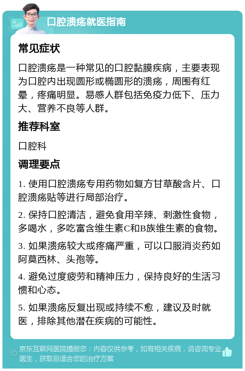 口腔溃疡就医指南 常见症状 口腔溃疡是一种常见的口腔黏膜疾病，主要表现为口腔内出现圆形或椭圆形的溃疡，周围有红晕，疼痛明显。易感人群包括免疫力低下、压力大、营养不良等人群。 推荐科室 口腔科 调理要点 1. 使用口腔溃疡专用药物如复方甘草酸含片、口腔溃疡贴等进行局部治疗。 2. 保持口腔清洁，避免食用辛辣、刺激性食物，多喝水，多吃富含维生素C和B族维生素的食物。 3. 如果溃疡较大或疼痛严重，可以口服消炎药如阿莫西林、头孢等。 4. 避免过度疲劳和精神压力，保持良好的生活习惯和心态。 5. 如果溃疡反复出现或持续不愈，建议及时就医，排除其他潜在疾病的可能性。