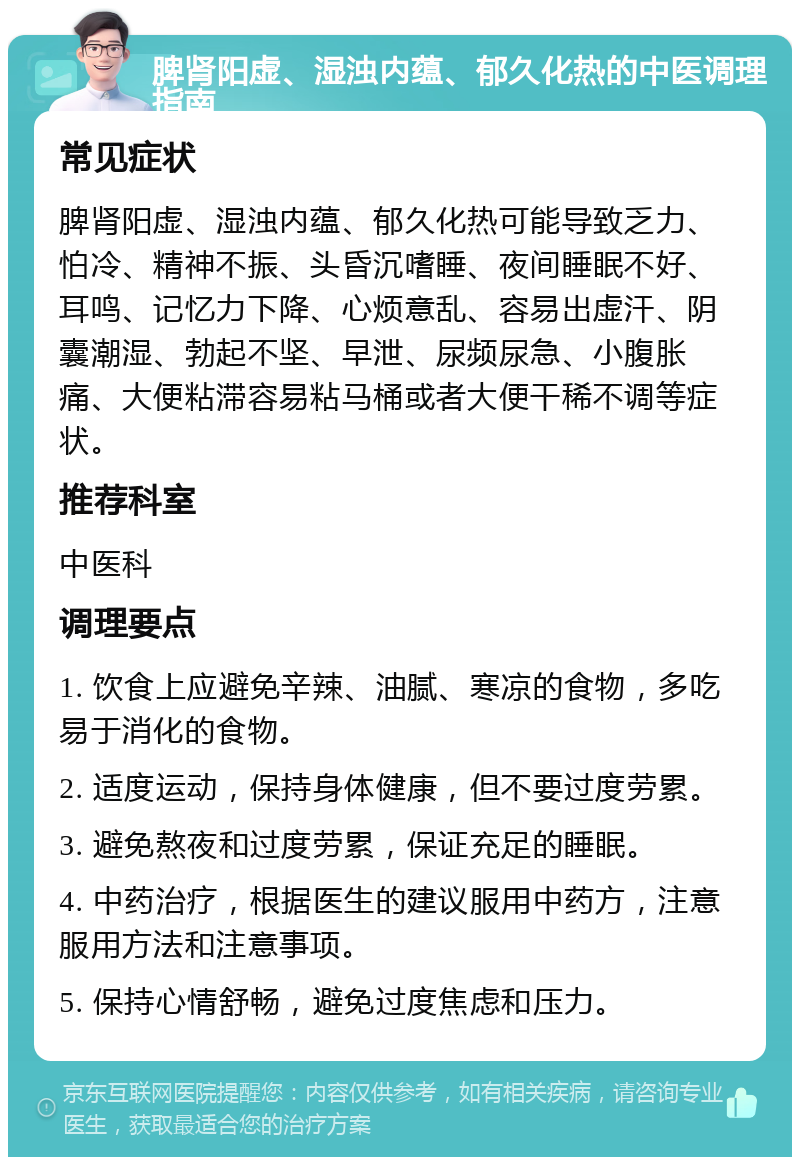 脾肾阳虚、湿浊内蕴、郁久化热的中医调理指南 常见症状 脾肾阳虚、湿浊内蕴、郁久化热可能导致乏力、怕冷、精神不振、头昏沉嗜睡、夜间睡眠不好、耳鸣、记忆力下降、心烦意乱、容易出虚汗、阴囊潮湿、勃起不坚、早泄、尿频尿急、小腹胀痛、大便粘滞容易粘马桶或者大便干稀不调等症状。 推荐科室 中医科 调理要点 1. 饮食上应避免辛辣、油腻、寒凉的食物，多吃易于消化的食物。 2. 适度运动，保持身体健康，但不要过度劳累。 3. 避免熬夜和过度劳累，保证充足的睡眠。 4. 中药治疗，根据医生的建议服用中药方，注意服用方法和注意事项。 5. 保持心情舒畅，避免过度焦虑和压力。