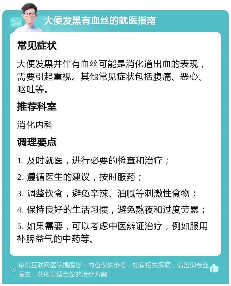 大便发黑有血丝的就医指南 常见症状 大便发黑并伴有血丝可能是消化道出血的表现，需要引起重视。其他常见症状包括腹痛、恶心、呕吐等。 推荐科室 消化内科 调理要点 1. 及时就医，进行必要的检查和治疗； 2. 遵循医生的建议，按时服药； 3. 调整饮食，避免辛辣、油腻等刺激性食物； 4. 保持良好的生活习惯，避免熬夜和过度劳累； 5. 如果需要，可以考虑中医辨证治疗，例如服用补脾益气的中药等。