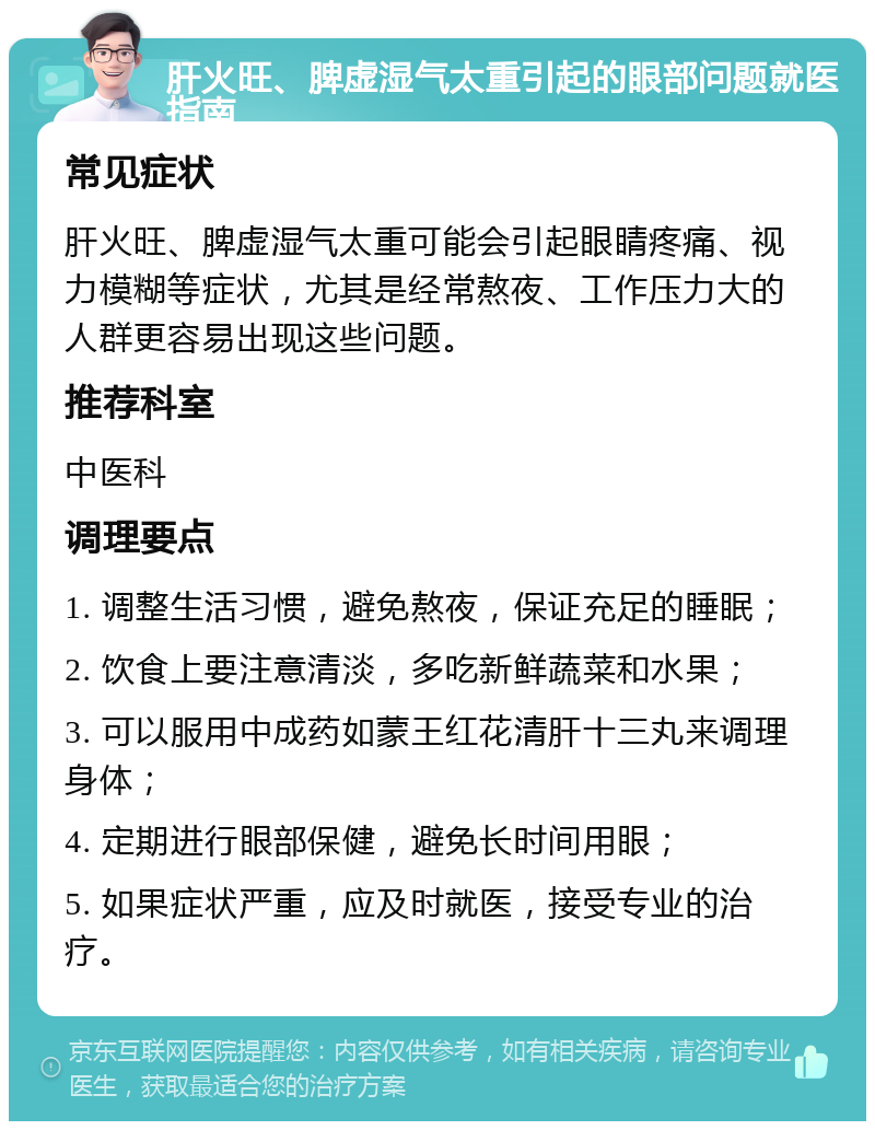 肝火旺、脾虚湿气太重引起的眼部问题就医指南 常见症状 肝火旺、脾虚湿气太重可能会引起眼睛疼痛、视力模糊等症状，尤其是经常熬夜、工作压力大的人群更容易出现这些问题。 推荐科室 中医科 调理要点 1. 调整生活习惯，避免熬夜，保证充足的睡眠； 2. 饮食上要注意清淡，多吃新鲜蔬菜和水果； 3. 可以服用中成药如蒙王红花清肝十三丸来调理身体； 4. 定期进行眼部保健，避免长时间用眼； 5. 如果症状严重，应及时就医，接受专业的治疗。