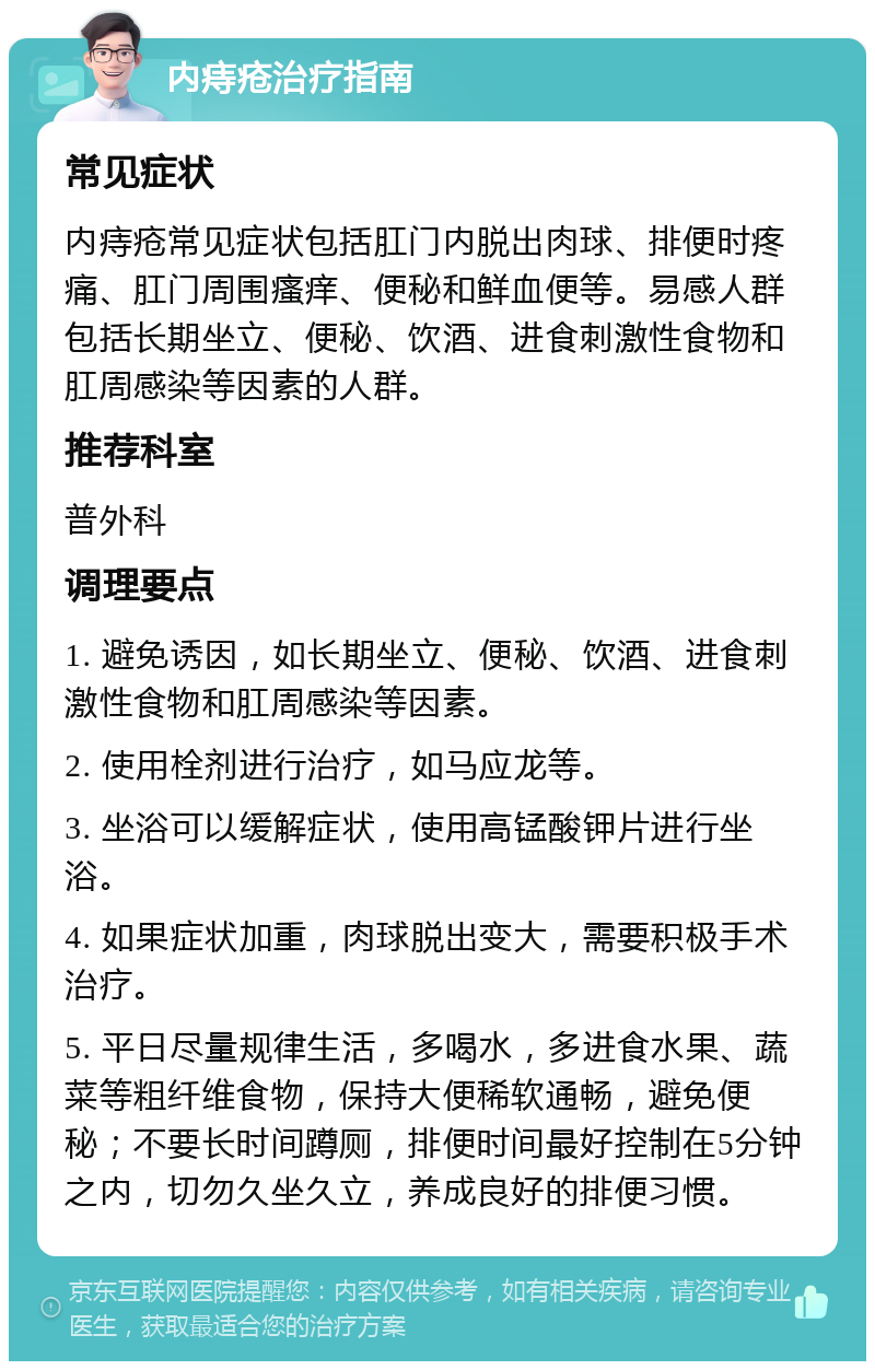 内痔疮治疗指南 常见症状 内痔疮常见症状包括肛门内脱出肉球、排便时疼痛、肛门周围瘙痒、便秘和鲜血便等。易感人群包括长期坐立、便秘、饮酒、进食刺激性食物和肛周感染等因素的人群。 推荐科室 普外科 调理要点 1. 避免诱因，如长期坐立、便秘、饮酒、进食刺激性食物和肛周感染等因素。 2. 使用栓剂进行治疗，如马应龙等。 3. 坐浴可以缓解症状，使用高锰酸钾片进行坐浴。 4. 如果症状加重，肉球脱出变大，需要积极手术治疗。 5. 平日尽量规律生活，多喝水，多进食水果、蔬菜等粗纤维食物，保持大便稀软通畅，避免便秘；不要长时间蹲厕，排便时间最好控制在5分钟之内，切勿久坐久立，养成良好的排便习惯。