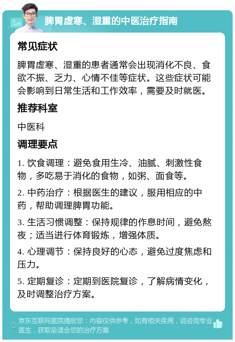 脾胃虚寒、湿重的中医治疗指南 常见症状 脾胃虚寒、湿重的患者通常会出现消化不良、食欲不振、乏力、心情不佳等症状。这些症状可能会影响到日常生活和工作效率，需要及时就医。 推荐科室 中医科 调理要点 1. 饮食调理：避免食用生冷、油腻、刺激性食物，多吃易于消化的食物，如粥、面食等。 2. 中药治疗：根据医生的建议，服用相应的中药，帮助调理脾胃功能。 3. 生活习惯调整：保持规律的作息时间，避免熬夜；适当进行体育锻炼，增强体质。 4. 心理调节：保持良好的心态，避免过度焦虑和压力。 5. 定期复诊：定期到医院复诊，了解病情变化，及时调整治疗方案。