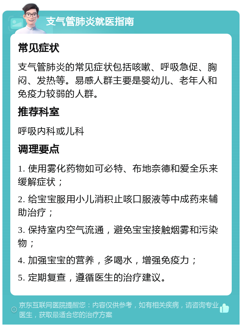 支气管肺炎就医指南 常见症状 支气管肺炎的常见症状包括咳嗽、呼吸急促、胸闷、发热等。易感人群主要是婴幼儿、老年人和免疫力较弱的人群。 推荐科室 呼吸内科或儿科 调理要点 1. 使用雾化药物如可必特、布地奈德和爱全乐来缓解症状； 2. 给宝宝服用小儿消积止咳口服液等中成药来辅助治疗； 3. 保持室内空气流通，避免宝宝接触烟雾和污染物； 4. 加强宝宝的营养，多喝水，增强免疫力； 5. 定期复查，遵循医生的治疗建议。